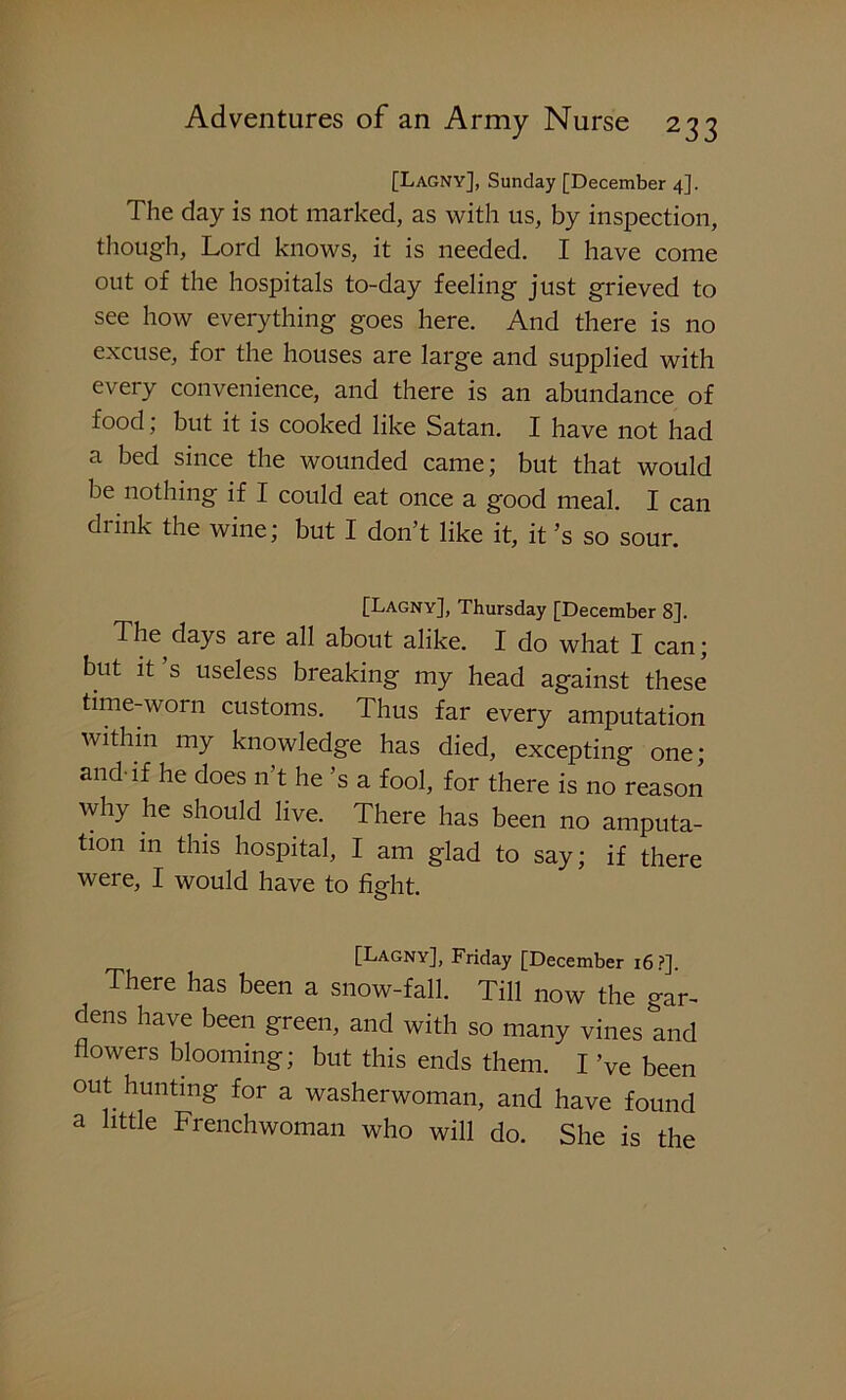 [Lagny], Sunday [December 4]. The day is not marked, as with us, by inspection, though, Lord knows, it is needed. I have come out of the hospitals to-day feeling just grieved to see how everything goes here. And there is no excuse, for the houses are large and supplied with every convenience, and there is an abundance of food; but it is cooked like Satan. I have not had a bed since the wounded came; but that would be nothing if I could eat once a good meal. I can drink the wine; but I don’t like it, it’s so sour. [Lagny], Thursday [December 8]. The days are all about alike. I do what I can; but it’s useless breaking my head against these time-worn customs. Thus far every amputation within my knowledge has died, excepting one* and-if he does n’t he’s a fool, for there is no reason why he should live. There has been no amputa- tion m this hospital, I am glad to say; if there were, I would have to fight. [Lagny], Friday [December 16 ?]. There has been a snow-fall. Till now the gar- dens have been green, and with so many vines and flowers blooming; but this ends them. I ’ve been out hunting for a washerwoman, and have found a little Frenchwoman who will do. She is the