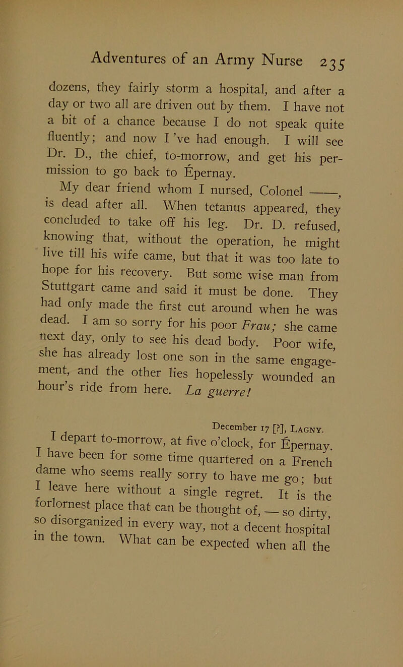 dozens, they fairly storm a hospital, and after a day or two all are driven out by them. I have not a bit of a chance because I do not speak quite fluently; and now I ’ve had enough. I will see Dr. D., the chief, to-morrow, and get his per- mission to go back to Epernay. My dear friend whom I nursed, Colonel , is dead after all. When tetanus appeared, they concluded to take off his leg. Dr. D. refused, knowing that, without the operation, he might live till his wife came, but that it was too late to hope for his recovery. But some wise man from Stuttgart came and said it must be done. They had only made the first cut around when he was dead. I am so sorry for his poor Frau; she came next day, only to see his dead body. Poor wife, she has already lost one son in the same engage- ment, and the other lies hopelessly wounded an hour s ride from here. La guerre! T 1 December 17 [?], Lagny. I depart to-morrow, at five o’clock, for Epernay. lave been for some time quartered on a French dame who seems really sorry to have me go; but leave here without a single regret. It is the forlornest place that can be thought of, - so dirty so disorganized in every way, not a decent hospital m the town. What can be expected when all the