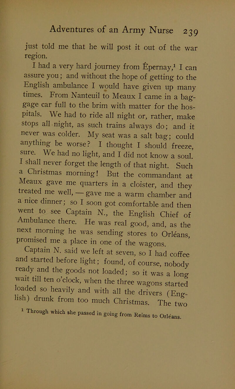 just told me that he will post it out of the war region. I had a very hard journey from Epernay,1 I can assure you; and without the hope of getting to the English ambulance I would have given up many times. From Nanteuil to Meaux I came in a bag- gage car full to the brim with matter for the hos- pitals. We had to ride all night or, rather, make stops all night, as such trains always do; and it never was colder. My seat was a salt bag; could anything be worse? I thought I should freeze, sui e. We had no light, and I did not know a soul. I shall never forget the length of that night. Such a Christmas morning! But the commandant at Meaux gave me quarters in a cloister, and they treated me well, — gave me a warm chamber and a nice dinner; so I soon got comfortable and then went to see Captain N., the English Chief of Ambulance there. He was real good, and, as the next morning he was sending stores to Orleans promised me a place in one of the wagons. Captain N. said we left at seven, so I had coffee and started before light; found, of course, nobody ready and the goods not loaded; so it was a lon°- wait till ten o’clock, when the three wagons started loaded so heavily and with all the drivers (Eng- lish) drunk from too much Christmas. The two 1 Through which she passed in going from Reims to Orleans.