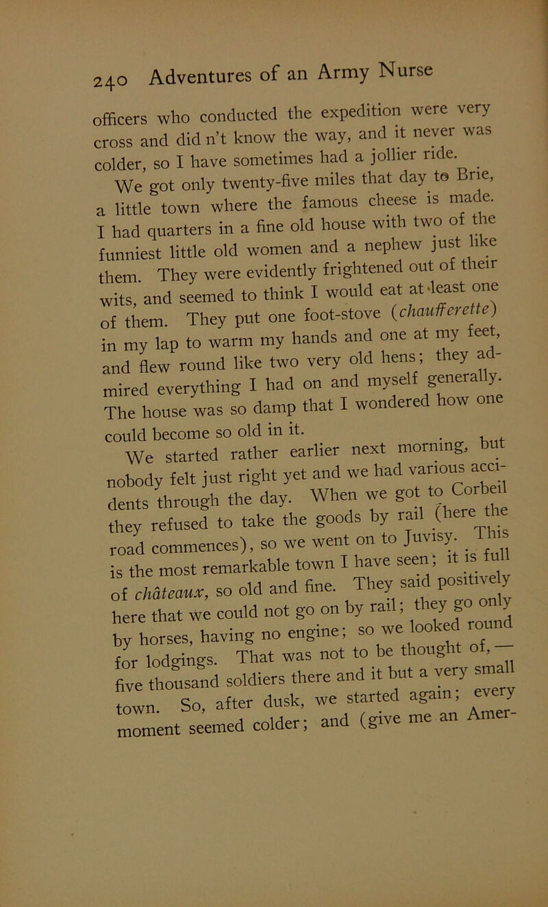 officers who conducted the expedition were very cross and did n’t know the way, and it never was colder, so I have sometimes had a jollier ride. _ We got only twenty-five miles that day to Brie, a little town where the famous cheese is made. I had quarters in a fine old house with two of the funniest little old women and a nephew just like them. They were evidently frightened out of their wits, and seemed to think I would eat at-least one of them. They put one foot-stove (chaufferetle) in my lap to warm my hands and one at my ee , and flew round like two very old hens; they ad- mired everything I had on and myself generally The house was so damp that I wondered how one could become so old in it. We started rather earlier next morning, but nobody felt just right yet and we had various acci- dents through the day. When we got to total they refused to take the goods by rail (here road commences), so we went on to Juvisy. T is the most remarkable town I have seen, it is ti ll of chateaux, so old and fine. They said positively here that we could not go on by rail; they gc» c>Jy by horses, having no engine; so we look d round for lodgings. That was not to be thought o , five thousand soldiers there and it but a very small town So, after dusk, we started agai , J moment seemed colder; and (give me an Amer-