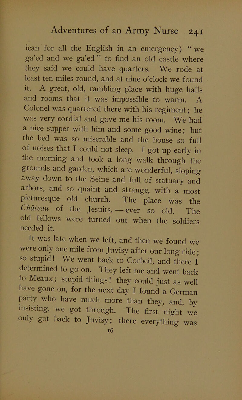 ican for all the English in an emergency) “ we ga’ed and we ga’ed ” to find an old castle where they said we could have quarters. We rode at least ten miles round, and at nine o’clock we found it. A great, old, rambling place with huge halls and rooms that it was impossible to warm. A Colonel was quartered there with his regiment; he was very cordial and gave me his room. We had a nice supper with him and some good wine; but the bed was so miserable and the house so full of noises that I could not sleep. I got up early in the morning and took a long walk through the grounds and garden, which are wonderful, sloping away down to the Seine and full of statuary and arbors, and so quaint and strange, with a most picturesque old church. The place was the Chateau of the Jesuits, — ever so old. The old fellows were turned out when the soldiers needed it. It was late when we left, and then we found we were only one mile from Juvisy after our long ride; so stupid! We went back to Corbeil, and there I determined to go on. They left me and went back to Meaux; stupid things! they could just as well have gone on, for the next day I found a German party who have much more than they, and, by insisting, we got through. The first night we onIy §°t back to Juvisy; there everything was 16