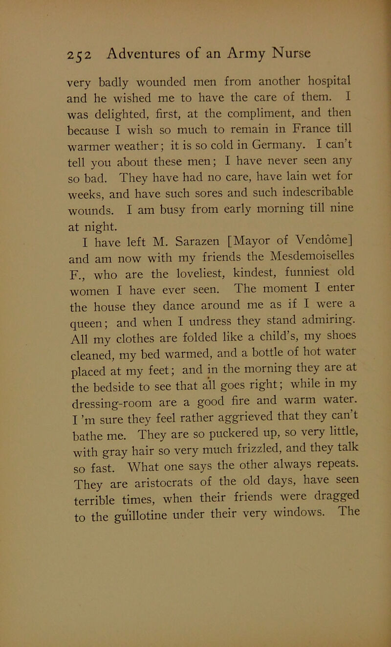 very badly wounded men from another hospital and he wished me to have the care of them. I was delighted, first, at the compliment, and then because I wish so much to remain in France till warmer weather; it is so cold in Germany. I can t tell you about these men; I have never seen any so bad. They have had no care, have lain wet for weeks, and have such sores and such indescribable wounds. I am busy from early morning till nine at night. I have left M. Sarazen [Mayor of Vendome] and am now with my friends the Mesdemoiselles F., who are the loveliest, kindest, funniest old women I have ever seen. The moment I enter the house they dance around me as if I were a queen; and when I undress they stand admiring. All my clothes are folded like a child’s, my shoes cleaned, my bed warmed, and a bottle of hot water placed at my feet; and in the morning they are at the bedside to see that all goes right; while in my dressing-room are a good fire and warm water. I ’m sure they feel rather aggrieved that they can’t bathe me. They are so puckered up, so very little, with gray hair so very much frizzled, and they talk so fast. What one says the other always repeats. They are aristocrats of the old days, have seen terrible times, when their friends were dragged to the guillotine under their very windows. The