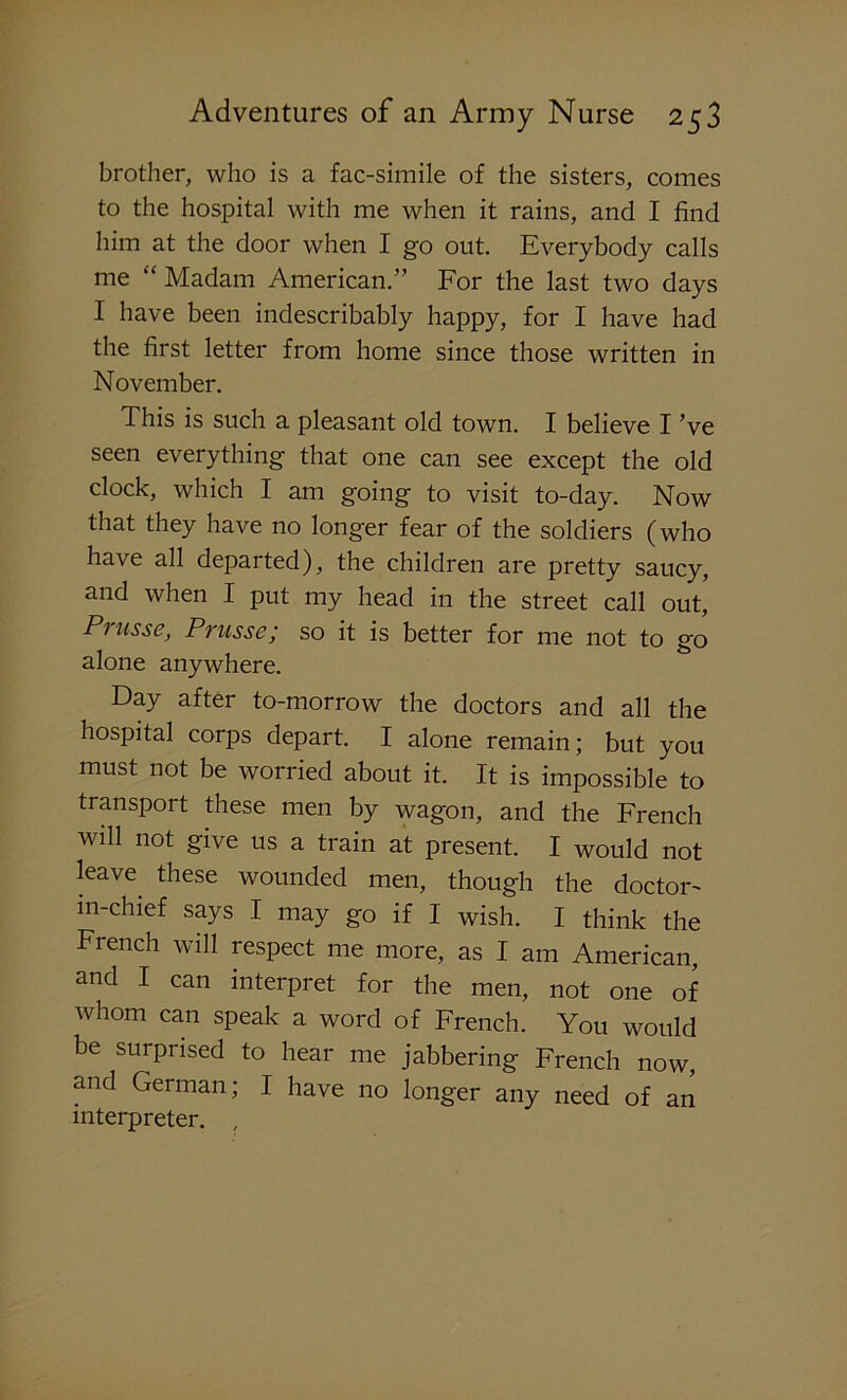 brother, who is a fac-simile of the sisters, comes to the hospital with me when it rains, and I find him at the door when I go out. Everybody calls me “ Madam American.” For the last two days I have been indescribably happy, for I have had the first letter from home since those written in November. This is such a pleasant old town. I believe I’ve seen everything that one can see except the old clock, which I am going to visit to-day. Now that they have no longer fear of the soldiers (who have all departed), the children are pretty saucy, and when I put my head in the street call out, Piusse, Prussc; so it is better for me not to go alone anywhere. Day after to-morrow the doctors and all the hospital corps depart. I alone remain; but you must not be worried about it. It is impossible to transport these men by wagon, and the French will not give us a train at present. I would not leave these wounded men, though the doctor- m-chief says I may go if I wish. I think the French will respect me more, as I am American, and I can interpret for the men, not one of whom can speak a word of French. You would be surprised to hear me jabbering French now, and German; I have no longer any need of an interpreter. ,
