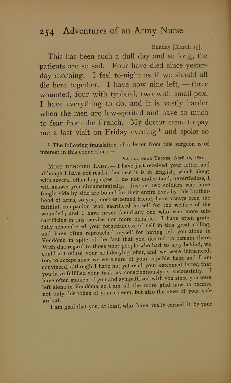 Sunday [March 19]. This has been such a dull day and so long, the patients are so sad. Four have died since yester- day morning. I feel to-night as if we should all die here together. I have now nine left, — three wounded, four with typhoid, two with small-pox. I have everything to do, and it is vastly harder when the men are low-spirited and have so much to fear from the French. My doctor came to pay me a last visit on Friday evening1 and spoke so 1 The following translation of a letter from this surgeon is of interest in this connection : — Vailly near Troyes, April 30, 1871. Most honored Lady, — I have just received your letter, and although I have not read it because it is in English, which along with several other languages I do not understand, nevertheless, I will answer you circumstantially. Just as two soldiers who have fought side by side are bound for their entire lives by this brother- hood of arms, so you, most esteemed friend, have always been the faithful companion who sacrificed herself for the welfare of the wounded; and I have never found any one who was more self- sacrificing in this service nor more reliable. I have often grate- fully remembered your forgetfulness of self in this great calling, and have often reproached myself for having left you alone in Vendome in spite of the fact that you desired to remain there. With due regard to those poor people who had to stay behind, we could not refuse your self-denying offer, and we were influenced, too, to accept since we were sure of your capable help, and I am convinced, although I have not yet read your esteemed letter, that you have fulfilled your task as conscientiously as successfully. I have often spoken of you and sympathized with you since you were left alone in Vendome, so I am all the more glad now to receive not only this token of your esteem, but also the news of your safe arrival. . I am glad that you, at least, who have really earned it by your