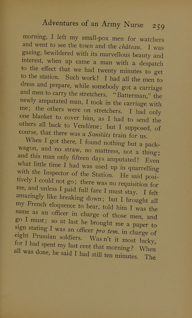 morning, I left my small-pox men for watchers and went to see the town and the chateau. I was gazing, bewildered with its marvellous beauty and interest, when up came a man with a despatch to the effect that we had twenty minutes to get to the station. Such work! I had all the men to diess and prepare, while somebody got a carriage and men to carry the stretchers. “Batterman,” the newly amputated man, I took in the carriage with me; the others were on stretchers. I had only one blanket to cover him, as I had to send the others all back to Vendome; but I supposed, of course, that there was a Sanitdts train for us. When I got there, I found nothing but a pack- wagon, and no straw, no mattress, not a thing* an t is man only fifteen days amputated! Even 'Wr* ‘,me 1 had was used UP ” quarrelling nth the Inspector of the Station. He said posh “VeIy I,couId not fr°; there was no requisition for me. and unless I paid full fare I must stay. I felt amazingly like breaking down; but I brought all my French eloquence to bear, told him I was the same as officer jn charge o{ those go I must; so at last he brought me a paper to sigu stating ! Was an officer pro tem. in charge of fofl h dUSSla SOldierS' WaSn’‘ !t most lucky for had spent my last cent that morning? When all was done, he said I had still ten minutes The