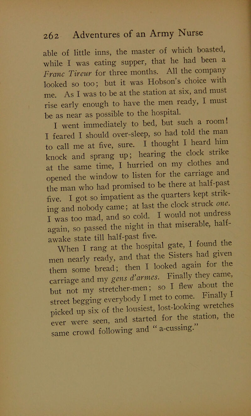 able of little inns, the master of which boasted, while I was eating supper, that he had been a Franc Tireur for three months. All the company looked so too; but it was Hobson’s choice with me. As I was to be at the station at six, and must rise early enough to have the men ready, I must be as near as possible to the hospital. I went immediately to bed, but such a room! I feared I should over-sleep, so had told the man to call me at five, sure. I thought I heard him knock and sprang up; hearing the clock strike at the same time, I hurried on my clothes and opened the window to listen for the carriage and the man who had promised to be there at half-past five. I got so impatient as the quarters kept stri ing and nobody came; at last the clock struck one. I was too mad, and so cold. I would not undress again, so passed the night in that miseiable, hal - awake state till half-past five. , , When I rang at the hospital gate, I found the men nearly ready, and that the Sisters had given them some bread; then I looked again for the carriage and my gens d’armes. Finally they cam , but not my stretcher-men; so I flew about the street begging everybody I met to come. ma y - p eked up six of the lousiest, lost-looking wretches ever were seen, and started for the stat.on, the same crowd following and “ a-cussmg.