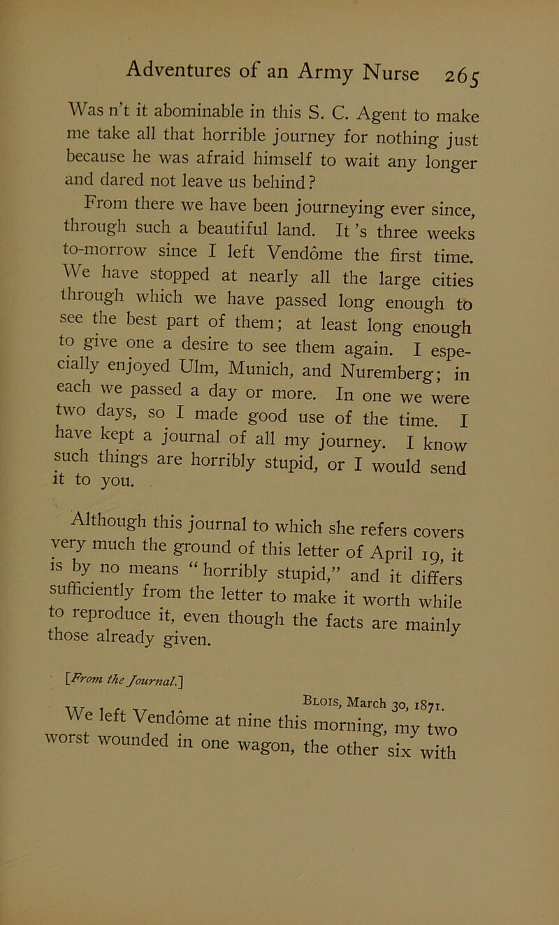 Was n’t it abominable in this S. C. Agent to make me take all that horrible journey for nothing just because he was afraid himself to wait any longer and dared not leave us behind ? From there we have been journeying ever since, through such a beautiful land. It’s three weeks to-morrow since I left Vendome the first time. We have stopped at nearly all the large cities through which we have passed long enough to see the best part of them; at least long enough to give one a desire to see them again. I espe- cially enjoyed Ulm, Munich, and Nuremberg; in each we passed a day or more. In one we were two days, so I made good use of the time. I have kept a journal of all my journey. I know such things are horribly stupid, or I would send it to you. Although this journal to which she refers covers very much the ground of this letter of April 10 it 15 n°, means “ ^rribly stupid,” and it differs sufficiently from the letter to make it worth while to reproduce ifi even though the facts are mainly those already given. J [From the Journal.~\ wt 1 r TT Blois> March 30, 1S71. We left Vendome at nine this morning, my two worst wounded in one wagon, the other six with