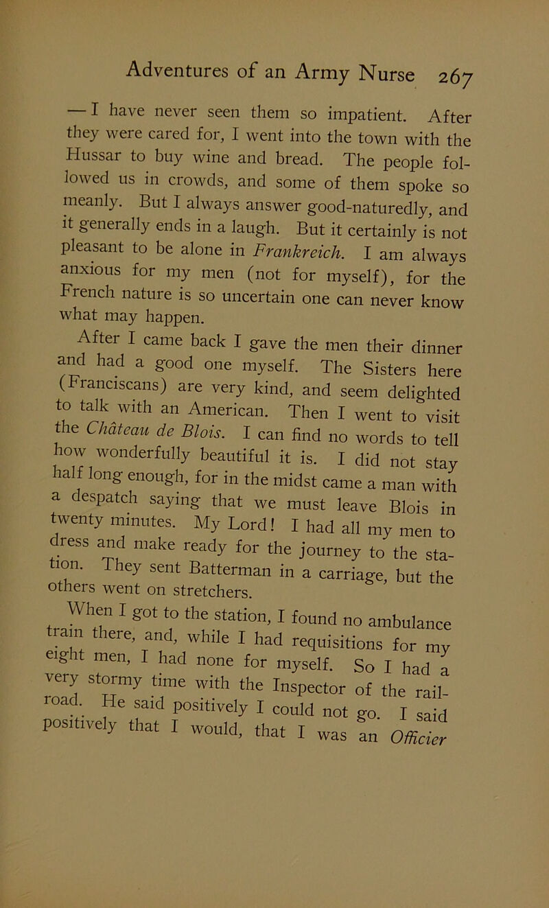 — I have never seen them so impatient. After they were cared for, I went into the town with the Hussar to buy wine and bread. The people fol- lowed us in crowds, and some of them spoke so meanly. But I always answer good-naturedly, and it generally ends in a laugh. But it certainly is not pleasant to be alone in Frankreich. I am always anxious for my men (not for myself), for the French nature is so uncertain one can never know what may happen. After I came back I gave the men their dinner and had a good one myself. The Sisters here (Franciscans) are very kind, and seem delighted to talk^with an American. Then I went to visit the Chateau de Blois. I can find no words to tell how wonderfully beautiful it is. I did not stay half long enough, for in the midst came a man with a despatch saying that we must leave Blois in twenty minutes. My Lord! I had all my men to dress and make ready for the journey to the sta tion. They sent Batterman in a carriage, but the others went on stretchers. When I got to the station, I found no ambulance rain lere, and, while I had requisitions for mv eigi men, I had none for myself. So I had a very stormy time with the Inspector of the rail- road. He said positively I could not go I said positively that I would, that I was an Officier