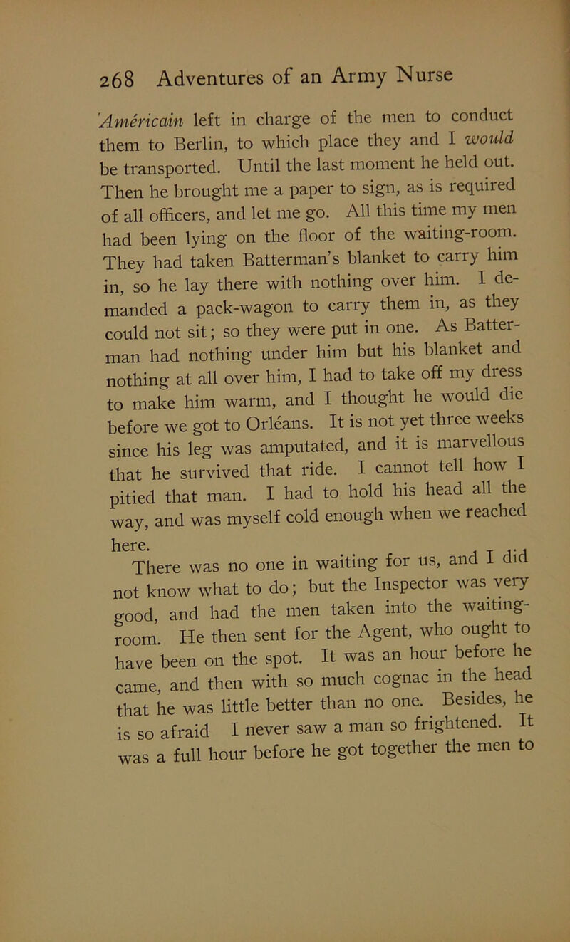 Americain left in charge of the men to conduct them to Berlin, to which place they and I would be transported. Until the last moment he held out. Then he brought me a paper to sign, as is required of all officers, and let me go. All this time my men had been lying on the floor of the waiting-room. They had taken Batterman’s blanket to carry him in, so he lay there with nothing over him. I de- manded a pack-wagon to carry them in, as they could not sit; so they were put in one. As Batter- man had nothing under him but his blanket and nothing at all over him, I had to take off my dress to make him warm, and I thought he would die before we got to Orleans. It is not yet three weeks since his leg was amputated, and it is marvellous that he survived that ride. I cannot tell how I pitied that man. I had to hold his head all the way, and was myself cold enough when we reached here. . T a-a There was no one in waiting for us, and I did not know what to do; but the Inspector was very o-ood, and had the men taken into the waiting- room. He then sent for the Agent, who ought to have been on the spot. It was an hour before he came, and then with so much cognac m the head that he was little better than no one. . Besides, he is so afraid I never saw a man so frightened. It was a full hour before he got together the men to