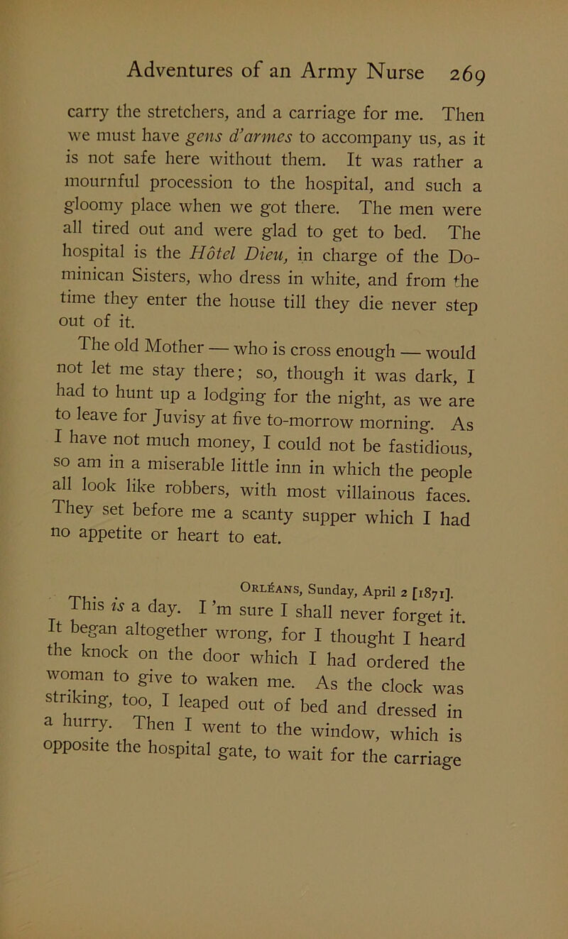 carry the stretchers, and a carriage for me. Then we must have gens d’armes to accompany us, as it is not safe here without them. It was rather a mournful procession to the hospital, and such a gloomy place when we got there. The men were all tired out and were glad to get to bed. The hospital is the Hotel Dieu, in charge of the Do- minican Sisters, who dress in white, and from the time they enter the house till they die never step out of it. The old Mother — who is cross enough — would not let me stay there; so, though it was dark, I had to hunt up a lodging for the night, as we are to leave for Juvisy at five to-morrow morning. As I have not much money, I could not be fastidious, so am m a miserable little inn in which the people all look like robbers, with most villainous faces. They set before me a scanty supper which I had no appetite or heart to eat. . eiRLEANS, ounday, April 2 [1871], This is a day. I’m sure I shall never forget it. It began altogether wrong, for I thought I heard the knock on the door which I had ordered the woman to give to waken me. As the clock was striking, too, I leaped out of bed and dressed in a hurry. Then I went to the window, which is opposite the hospital gate, to wait for the carriage