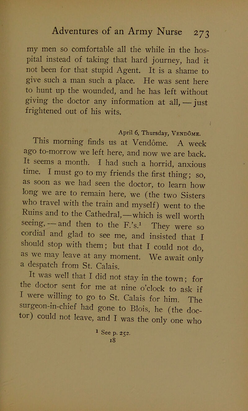 my men so comfortable all the while in the hos- pital instead of taking that hard journey, had it not been for that stupid Agent. It is a shame to give such a man such a place. He was sent here to hunt up the wounded, and he has left without giving the doctor any information at all,—just frightened out of his wits. April 6, Thursday, VendQme. This morning finds us at Vendome. A week ago to-morrow we left here, and now we are back. It seems a month. I had such a horrid, anxious time. I must go to my friends the first thing; so, as soon as we had seen the doctor, to learn how long we are to remain here, we (the two Sisters who travel with the train and myself) went to the Ruins and to the Cathedral,—which is well worth seeing,— and then to the F.’s.1 They were so cordial and glad to see me, and insisted that I should stop with them; but that I could not do, as we may leave at any moment. We await only a despatch from St. Calais. It was well that I did not stay in the town; for the doctor sent for me at nine o’clock to ask if I were willing to go to St. Calais for him. The surgeon-in-chief had gone to Blois, he (the doc- tor) could not leave, and I was the only one who 1 See p. 252. 18