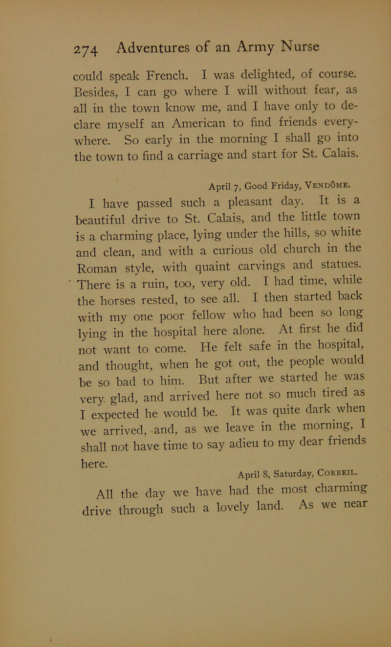 could speak French. I was delighted, of course. Besides, I can go where I will without fear, as all in the town know me, and I have only to de- clare myself an American to find friends every- where. So early in the morning I shall go into the town to find a carriage and start for St. Calais. April 7, Good Friday, VendQme. I have passed such a pleasant day. It is a beautiful drive to St. Calais, and the little town is a charming place, lying under the hills, so white and clean, and with a curious old church in the Roman style, with quaint carvings and statues. ' There is a ruin, too, very old. I had time, while the horses rested, to see all. I then started back with my one poor fellow who had been so long lying in the hospital here alone. At first he did not want to come. He felt safe in the hospital, and thought, when he got out, the people would be so bad to him. But after we started he was very glad, and arrived here not so much tired as I expected he would be. It was quite dark when we arrived, and, as we leave in the morning, I shall not have time to say adieu to my dear friends here. April 8, Saturday, Corbeil. All the day we have had the most charming drive through such a lovely land. As we near