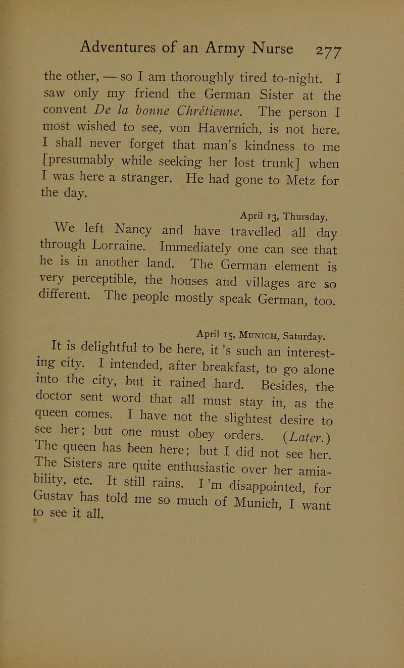 the other, — so I am thoroughly tired to-night. I saw only my friend the German Sister at the convent De la bonne Chretienne. The person I most wished to see, von Havernich, is not here. I shall never forget that man’s kindness to me [presumably while seeking her lost trunk] when I was here a stranger. He had gone to Metz for the day. April 13, Thursday. We left Nancy and have travelled all day through Lonaine. Immediately one can see that he is in another land. The German element is very perceptible, the houses and villages are so different. The people mostly speak German, too. APril i5> Munich, Saturday. It is delightful to be here, it’s such an interest- ing city. I intended, after breakfast, to go alone into the city, but it rained hard. Besides, the doctor sent word that all must stay in, as the queen comes. I have not the slightest desire to see her; but one must obey orders. {Later.) The queen has been here; but I did not see her. Phe Sisters are quite enthusiastic over her amia- 1 ity, etc. It still rains. I’m disappointed, for Gustav has told me so much of Munich, I want to see it all. v