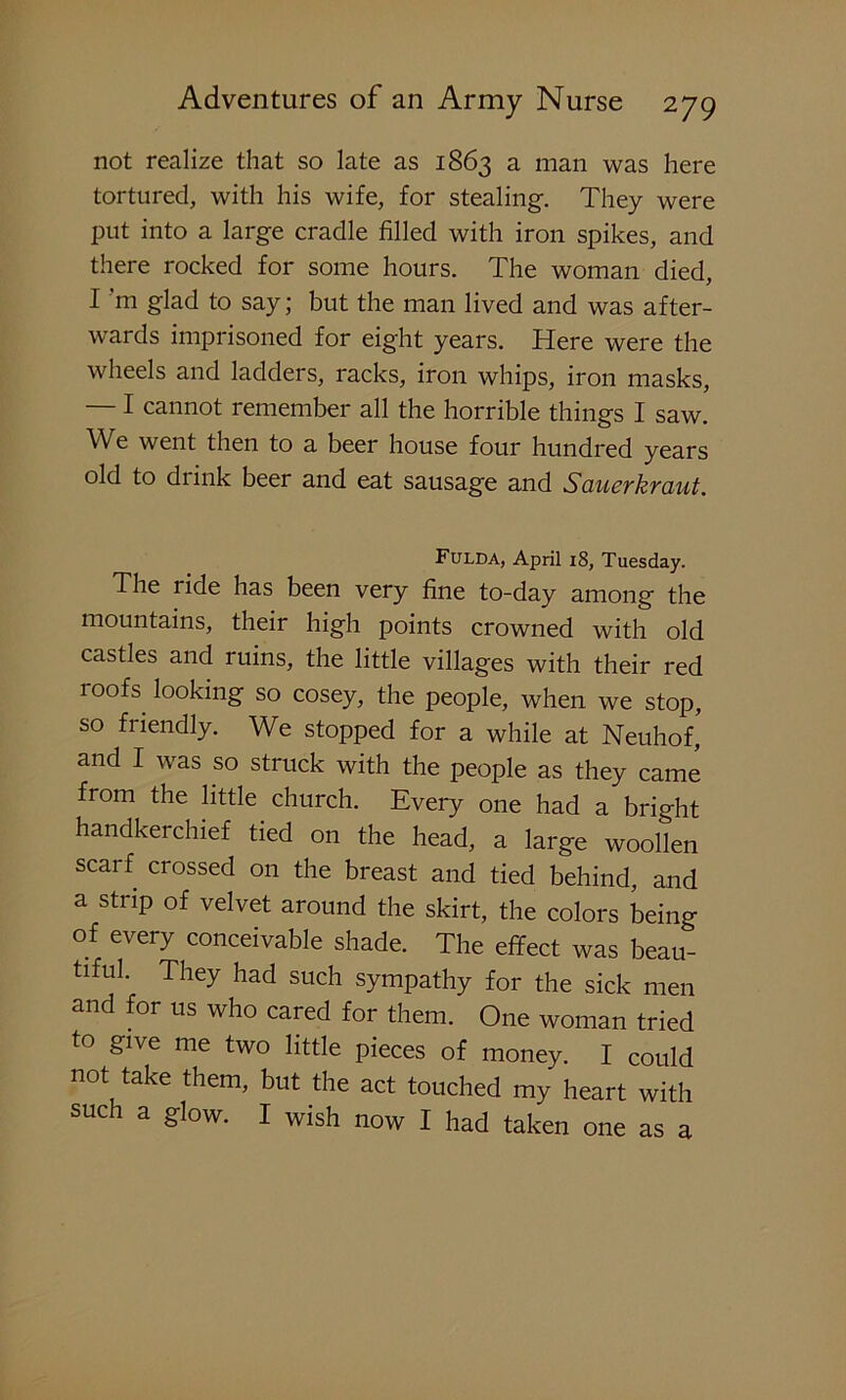 not realize that so late as 1863 a man was here tortured, with his wife, for stealing. They were put into a large cradle filled with iron spikes, and there rocked for some hours. The woman died, I m glad to say; but the man lived and was after- wards imprisoned for eight years. Here were the wheels and ladders, racks, iron whips, iron masks, — I cannot remember all the horrible things I saw. We went then to a beer house four hundred years old to drink beer and eat sausage and Sauerkraut. Fulda, April 18, Tuesday. The ride has been very fine to-day among the mountains, their high points crowned with old castles and ruins, the little villages with their red roofs, looking so cosey, the people, when we stop, so friendly. We stopped for a while at Neuhof, and I was so struck with the people as they came from the little church. Every one had a bright handkerchief tied on the head, a large woollen scarf crossed on the breast and tied behind, and a strip of velvet around the skirt, the colors being of every conceivable shade. The effect was beau- tiful. They had such sympathy for the sick men and for us who cared for them. One woman tried to give me two little pieces of money. I could not take them, but the act touched my heart with such a glow. I wish now I had taken one as a