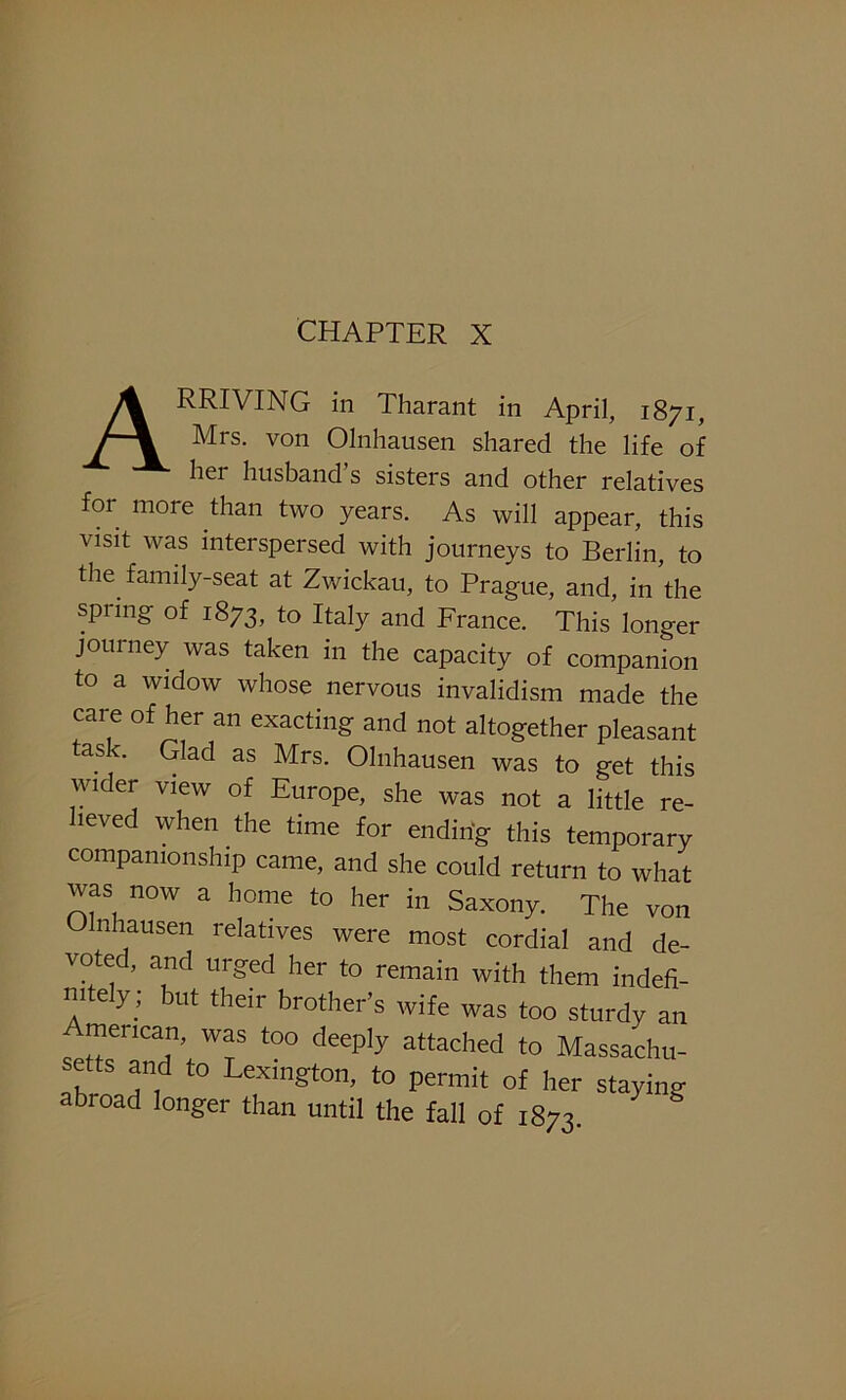 CHAPTER X ARRIVING in Tharant in April, 1871, Mrs. von Olnhausen shared the life of her husband s sisters and other relatives for more than two years. As will appear, this visit was interspersed with journeys to Berlin, to the family-seat at Zwickau, to Prague, and, in’the spring of 1873, to Italy and France. This longer journey was taken in the capacity of companion to a widow whose nervous invalidism made the care of her an exacting and not altogether pleasant task. Glad as Mrs. Olnhausen was to get this wider view of Europe, she was not a little re- lieved when the time for ending this temporary companionship came, and she could return to what was now a home to her in Saxony. The von Olnhausen relatives were most cordial and de- voted, and urged her to remain with them indefi- nitely; but their brother’s wife was too sturdy an mencan, was too deeply attached to Massachu- setts and to Lexington, to permit of her staying abroad longer than until the fall of 1873