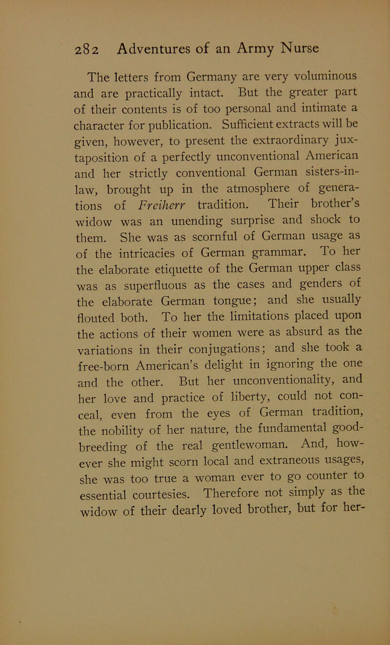 The letters from Germany are very voluminous and are practically intact. But the greater part of their contents is of too personal and intimate a character for publication. Sufficient extracts will be given, however, to present the extraordinary jux- taposition of a perfectly unconventional American and her strictly conventional German sisters-in- law, brought up in the atmosphere of genera- tions of Freiherr tradition. Their brother’s widow was an unending surprise and shock to them. She was as scornful of German usage as of the intricacies of German grammar. To her the elaborate etiquette of the German upper class was as superfluous as the cases and genders of the elaborate German tongue; and she usually flouted both. To her the limitations placed upon the actions of their women were as absurd as the variations in their conjugations; and she took a free-born American’s delight in ignoring the one and the other. But her unconventionality, and her love and practice of liberty, could not con- ceal, even from the eyes of German tradition, the nobility of her nature, the fundamental good- breeding of the real gentlewoman. And, how- ever she might scorn local and extraneous usages, she was too true a woman ever to go counter to essential courtesies. Therefore not simply as the widow of their dearly loved brother, but for her-