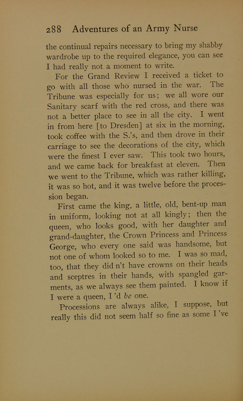 the continual repairs necessary to bring my shabby wardrobe up to the required elegance, you can see I had really not a moment to write. For the Grand Review I received a ticket to go with all those who nursed in the war. I he Tribune was especially for us; we all wore our Sanitary scarf with the red cross, and there was not a better place to see in all the city. I went in from here [to Dresden] at six in the morning, took coffee with the S.’s, and then drove in their carriage to see the decorations of the city, which were the finest I ever saw. This took two hours, and we came back for breakfast at eleven. Then we went to the Tribune, which was rather killing, it was so hot, and it was twelve before the proces- sion began. First came the king, a little, old, bent-up man in uniform, looking not at all kingly; then the queen, who looks good, with her daughter and grand-daughter, the Crown Princess and Pi incess George, who every one said was handsome, but not one of whom looked so to me. I was so mad, too, that they did n’t have crowns on their heads and sceptres in their hands, with spangled gar- ments, as we always see them painted. I know if I were a queen, I’d be one. Processions are always alike, I suppose, but really this did not seem half so fine as some I ve