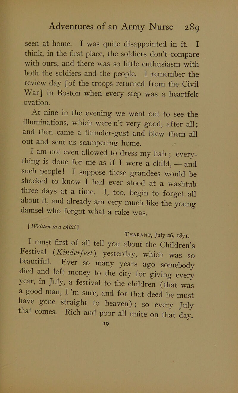 seen at home. I was quite disappointed in it. I think, in the first place, the soldiers don’t compare with ours, and there was so little enthusiasm with both the soldiers and the people. I remember the review day [of the troops returned from the Civil War] in Boston when every step was a heartfelt ovation. At nine in the evening we went out to see the illuminations, which were n’t very good, after all; and then came a thunder-gust and blew them all out and sent us scampering home. I am not even allowed to dress my hair; every- thing is done for me as if I were a child, — and such people! I suppose these grandees would be shocked to know I had ever stood at a washtub three days at a time. I, too, begin to forget all about it, and already am very much like the young damsel who forgot what a rake was. [ Written to a child.] Tharant, July 26, 1871. I must first of all tell you about the Children’s Festival (Kinderfest) yesterday, which was so beautiful. Ever so many years ago somebody died and left money to the city for giving every year, in July, a festival to the children (that was a good man, I’m sure, and for that deed he must have gone straight to heaven) ; so every July that comes. Rich and poor all unite on that day. 19
