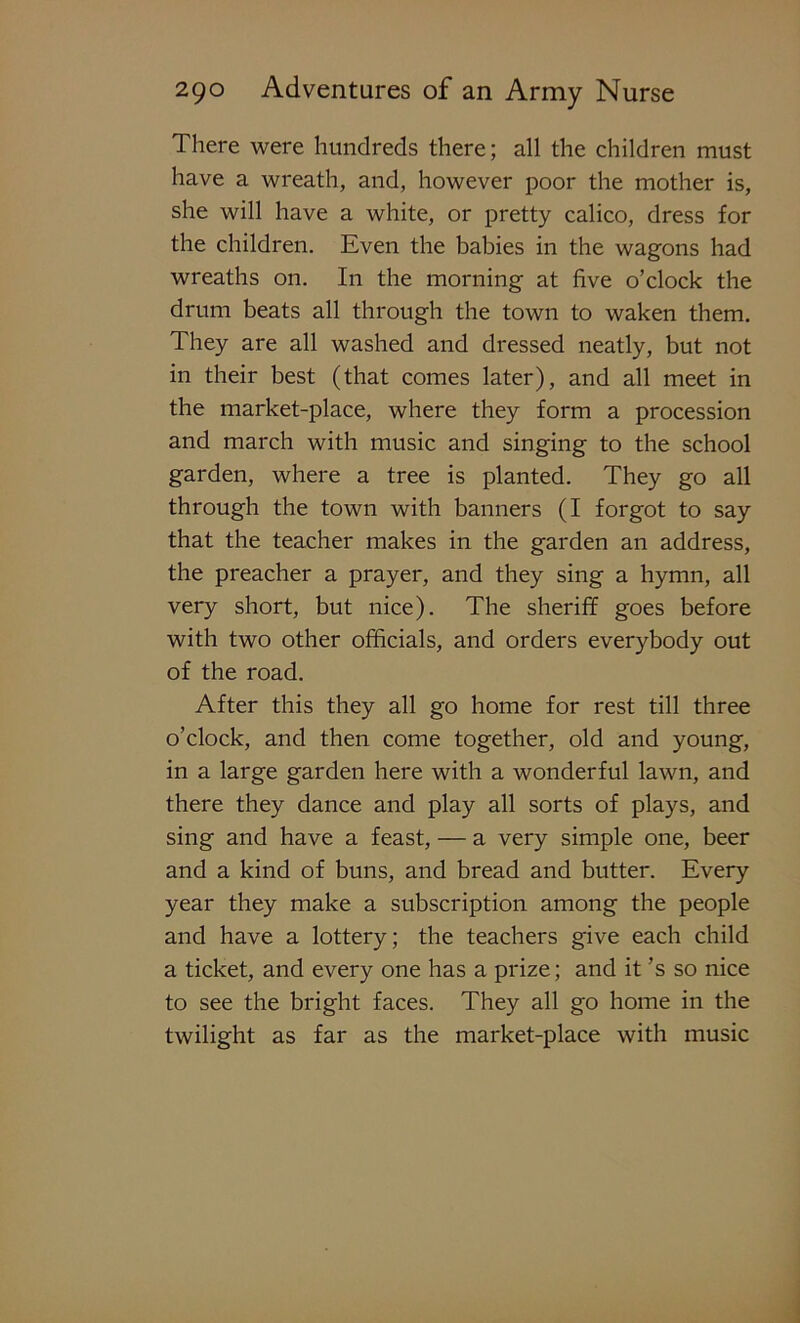 There were hundreds there; all the children must have a wreath, and, however poor the mother is, she will have a white, or pretty calico, dress for the children. Even the babies in the wagons had wreaths on. In the morning at five o’clock the drum beats all through the town to waken them. They are all washed and dressed neatly, but not in their best (that comes later), and all meet in the market-place, where they form a procession and march with music and singing to the school garden, where a tree is planted. They go all through the town with banners (I forgot to say that the teacher makes in the garden an address, the preacher a prayer, and they sing a hymn, all very short, but nice). The sheriff goes before with two other officials, and orders everybody out of the road. After this they all go home for rest till three o’clock, and then come together, old and young, in a large garden here with a wonderful lawn, and there they dance and play all sorts of plays, and sing and have a feast, — a very simple one, beer and a kind of buns, and bread and butter. Every year they make a subscription among the people and have a lottery; the teachers give each child a ticket, and every one has a prize; and it’s so nice to see the bright faces. They all go home in the twilight as far as the market-place with music