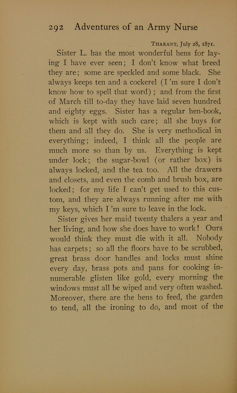 Tharant, July 28, 1871. Sister L. has the most wonderful hens for lay- ing I have ever seen; I don’t know what breed they are; some are speckled and some black. She always keeps ten and a cockerel (I’m sure I don’t know how to spell that word) ; and from the first of March till to-day they have laid seven hundred and eighty eggs. Sister has a regular hen-book, which is kept with such care; all she buys for them and all they do. She is very methodical in everything; indeed, I think all the people are much more so than by us. Everything is kept under lock; the sugar-bowl (or rather box) is always locked, and the tea too. All the drawers and closets, and even the comb and brush box, are locked; for my life I can’t get used to this cus- tom, and they are always running after me with my keys, which I’m sure to leave in the lock. Sister gives her maid twenty thalers a year and her living, and how she does have to work! Ours would think they must die with it all. Nobody has carpets; so all the floors have to be scrubbed, great brass door handles and locks must shine every day, brass pots and pans for cooking in- numerable glisten like gold, every morning the windows must all be wiped and very often washed. Moreover, there are the hens to feed, the garden to tend, all the ironing to do, and most of the