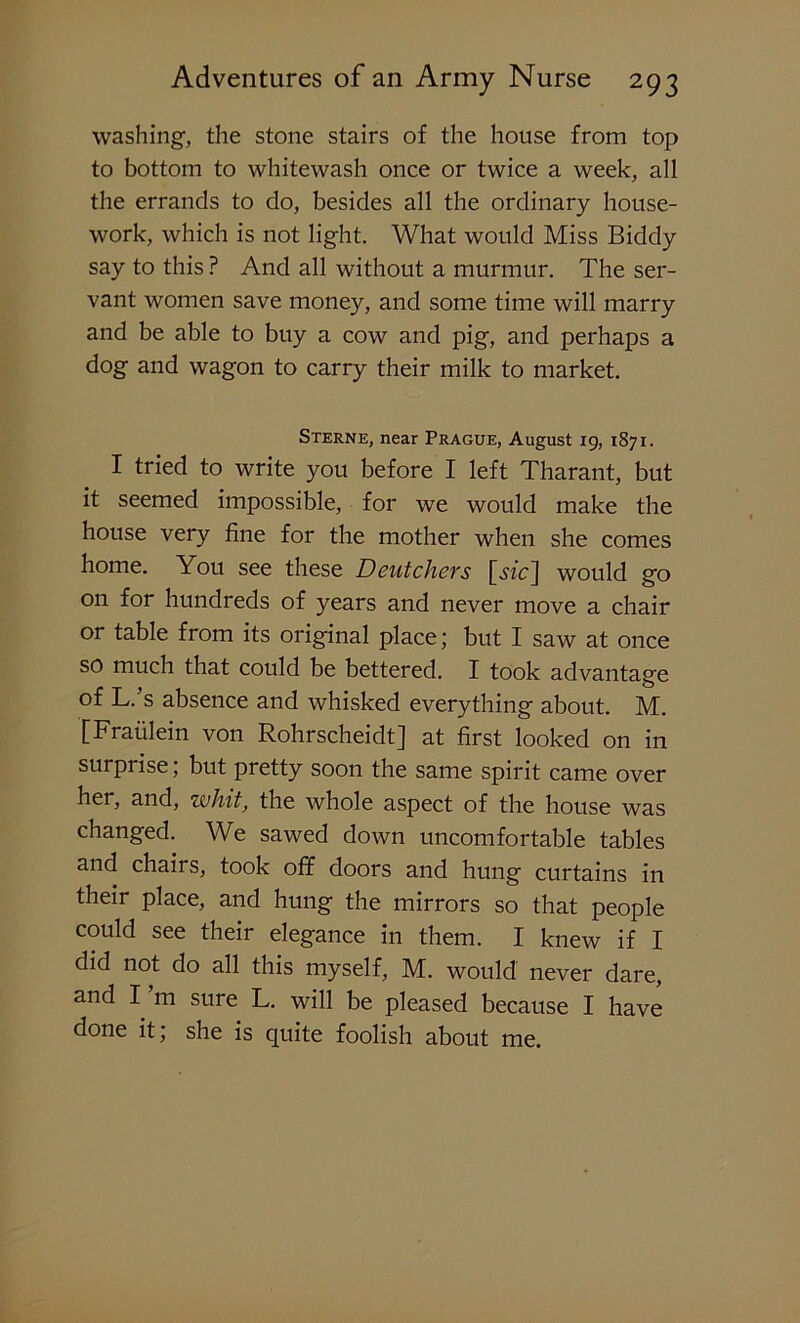 washing, the stone stairs of the house from top to bottom to whitewash once or twice a week, all the errands to do, besides all the ordinary house- work, which is not light. What would Miss Biddy say to this ? And all without a murmur. The ser- vant women save money, and some time will marry and be able to buy a cow and pig, and perhaps a dog and wagon to carry their milk to market. Sterne, near Prague, August 19, 1871. I tried to write you before I left Tharant, but it seemed impossible, for we would make the house very fine for the mother when she comes home. You see these Deutchers [Me] would go on for hundreds of years and never move a chair or table from its original place; but I saw at once so much that could be bettered. I took advantage of L. s absence and whisked everything about. M. [Fraiilein von Rohrscheidt] at first looked on in surprise; but pretty soon the same spirit came over her, and, whit, the whole aspect of the house was changed. We sawed down uncomfortable tables and chairs, took off doors and hung curtains in their place, and hung the mirrors so that people could see their elegance in them. I knew if I did not do all this myself, M. would never dare, and I m sure L. will be pleased because I have done it; she is quite foolish about me.