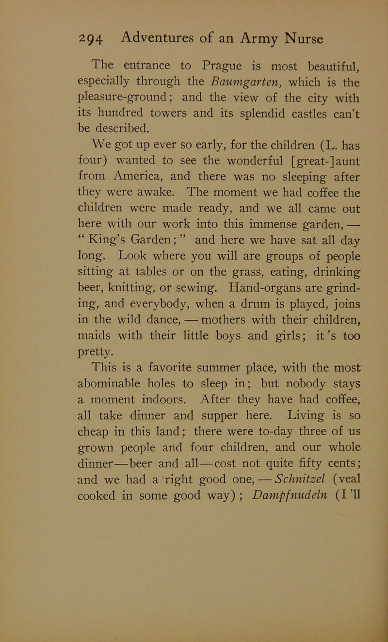 The entrance to Prague is most beautiful, especially through the Baumgarten, which is the pleasure-ground; and the view of the city with its hundred towers and its splendid castles can’t be described. We got up ever so early, for the children (L. has four) wanted to see the wonderful [great-]aunt from America, and there was no sleeping after they were awake. The moment we had coffee the children were made ready, and we all came out here with our work into this immense garden, — “ King’s Garden; ” and here we have sat all day long. Look where you will are groups of people sitting at tables or on the grass, eating, drinking beer, knitting, or sewing. Hand-organs are grind- ing, and everybody, when a drum is played, joins in the wild dance, — mothers with their children, maids with their little boys and girls; it’s too pretty. This is a favorite summer place, with the most abominable holes to sleep in; but nobody stays a moment indoors. After they have had coffee, all take dinner and supper here. Living is so cheap in this land; there were to-day three of us grown people and four children, and our whole dinner—beer and all—cost not quite fifty cents; and we had a right good one, — Schnitzel (veal cooked in some good way) ; Dampfnudcln (I ’ll