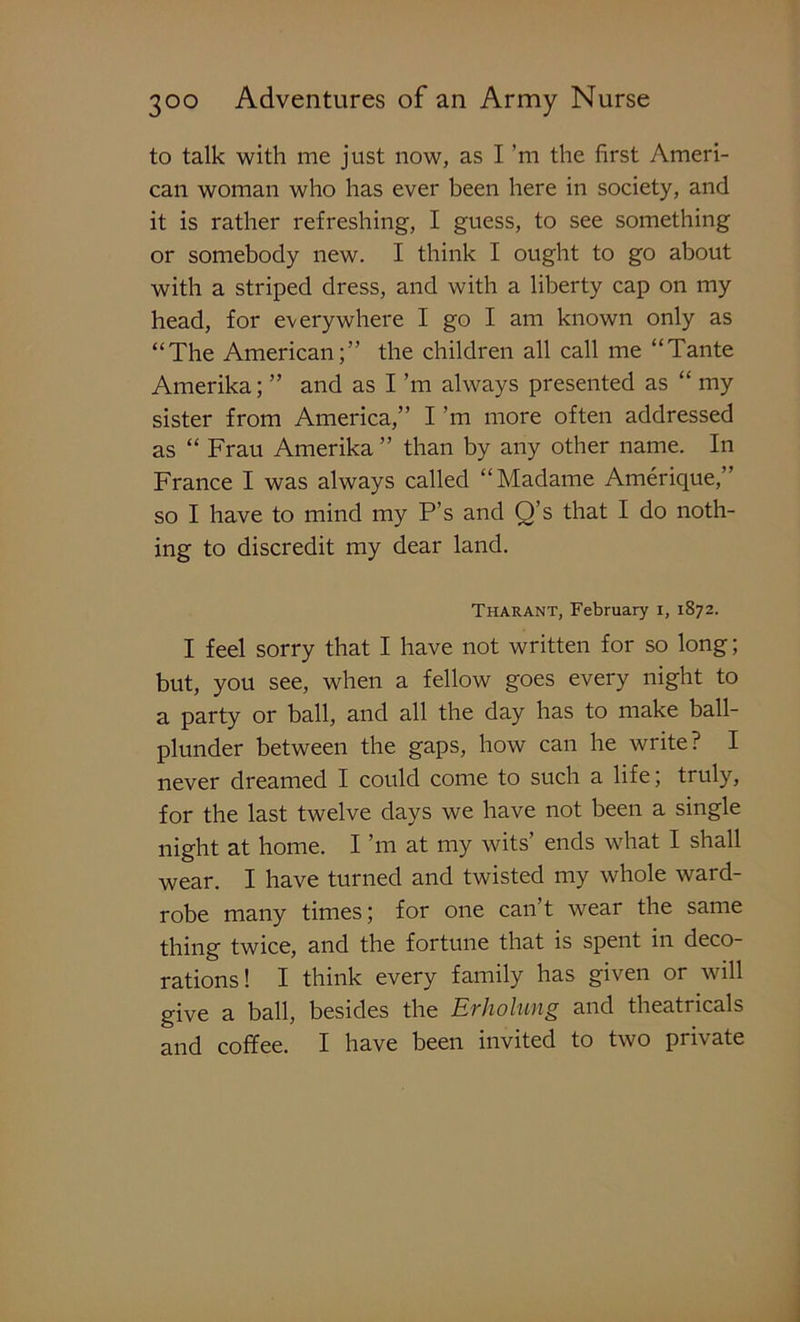 to talk with me just now, as I ’m the first Ameri- can woman who has ever been here in society, and it is rather refreshing, I guess, to see something or somebody new. I think I ought to go about with a striped dress, and with a liberty cap on my head, for everywhere I go I am known only as “The American;” the children all call me “Tante Amerika; ” and as I’m always presented as “ my sister from America,” I ’m more often addressed as “ Frau Amerika ” than by any other name. In France I was always called “Madame Amerique,” so I have to mind my P’s and Q’s that I do noth- ing to discredit my dear land. Tharant, February i, 1872. I feel sorry that I have not written for so long; but, you see, when a fellow goes every night to a party or ball, and all the day has to make ball- plunder between the gaps, how can he write? I never dreamed I could come to such a life; truly, for the last twelve days we have not been a single night at home. I ’m at my wits’ ends what I shall wear. I have turned and twisted my whole ward- robe many times; for one can’t wear the same thing twice, and the fortune that is spent in deco- rations! I think every family has given or will give a ball, besides the Evholuiig and theatricals and coffee. I have been invited to two piivate