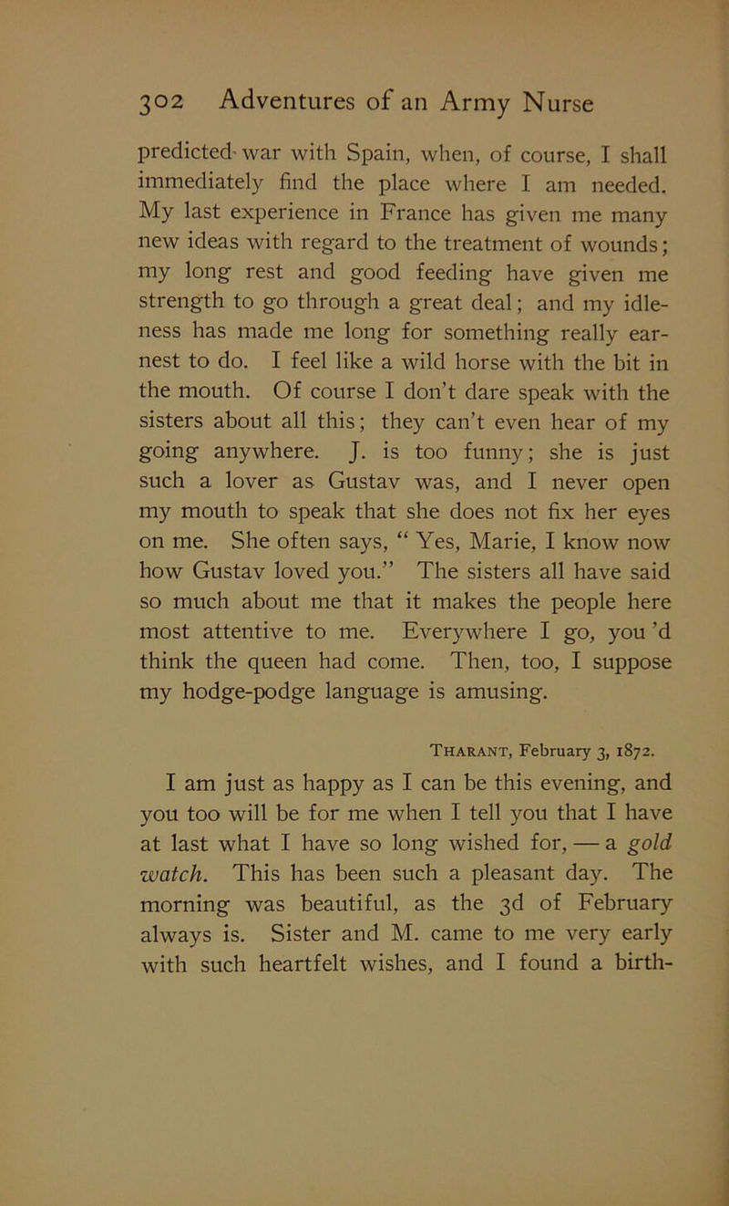predicted-war with Spain, when, of course, I shall immediately find the place where I am needed. My last experience in France has given me many new ideas with regard to the treatment of wounds; my long rest and good feeding have given me strength to go through a great deal; and my idle- ness has made me long for something really ear- nest to do. I feel like a wild horse with the bit in the mouth. Of course I don’t dare speak with the sisters about all this; they can’t even hear of my going anywhere. J. is too funny; she is just such a lover as Gustav was, and I never open my mouth to speak that she does not fix her eyes on me. She often says, “ Yes, Marie, I know now how Gustav loved you.” The sisters all have said so much about me that it makes the people here most attentive to me. Everywhere I go, you’d think the queen had come. Then, too, I suppose my hodge-podge language is amusing. Tharant, February 3, 1872. I am just as happy as I can be this evening, and you too will be for me when I tell you that I have at last what I have so long wished for, — a gold watch. This has been such a pleasant day. The morning was beautiful, as the 3d of February always is. Sister and M. came to me very early with such heartfelt wishes, and I found a birth-