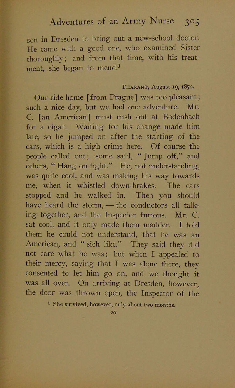 son in Dresden to bring out a new-school doctor. He came with a good one, who examined Sister thoroughly; and from that time, with his treat- ment, she began to mend.1 Tharant, August 19, 1872. Our ride home [from Prague] was too pleasant; such a nice day, but we had one adventure. Mr. C. [an American] must rush out at Bodenbach for a cigar. Waiting for his change made him late, so he jumped on after the starting of the cars, which is a high crime here. Of course the people called out; some said, “ Jump off,” and others, “ Hang on tight.” He, not understanding, was quite cool, and was making his way towards me, when it whistled down-brakes. The cars stopped and he walked in. Then you should have heard the storm, — the conductors all talk- ing together, and the Inspector furious. Mr. C. sat cool, and it only made them madder. I told them he could not understand, that he was an American, and “ sich like.” They said they did not care what he was; but when I appealed to their mercy, saying that I was alone there, they consented to let him go on, and we thought it was all over. On arriving at Dresden, however, the door was thrown open, the Inspector of the 1 She survived, however, only about two months. 20