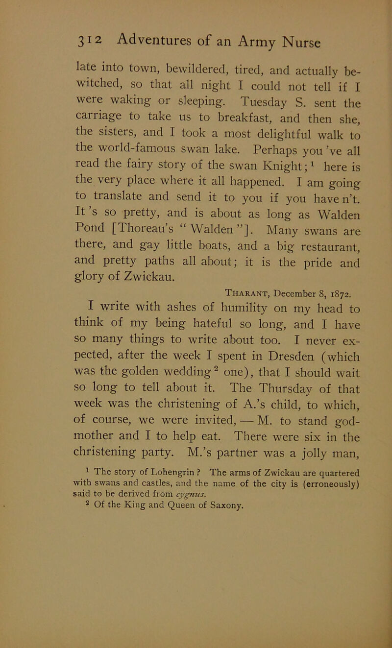 late into town, bewildered, tired, and actually be- witched, so that all night I could not tell if I were waking or sleeping. Tuesday S. sent the carriage to take us to breakfast, and then she, the sisters, and I took a most delightful walk to the world-famous swan lake. Perhaps you ’ve all read the fairy story of the swan Knight;1 here is the very place where it all happened. I am going to translate and send it to you if you have n’t. It s so pretty, and is about as long as Walden Pond [Thoreau s “Walden”]. Many swans are there, and gay little boats, and a big restaurant, and pretty paths all about; it is the pride and glory of Zwickau. Tharant, December 8, 1872. I write with ashes of humility on my head to think of my being hateful so long, and I have so many things to write about too. I never ex- pected, after the week I spent in Dresden (which was the golden wedding2 one), that I should wait so long to tell about it. The Thursday of that week was the christening of A.’s child, to which, of course, we were invited, — M. to stand god- mother and I to help eat. There were six in the christening party. M.’s partner was a jolly man, 1 The story of Lohengrin ? The arms of Zwickau are quartered with swans and castles, and the name of the city is (erroneously) said to be derived from cygnus. ? Of the King and Queen of Saxony.