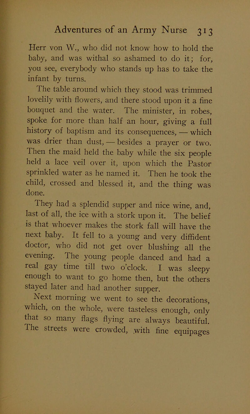 Herr von W., who did not know how to hold the baby, and was withal so ashamed to do it; for, you see, everybody who stands up has to take the infant by turns. The table around which they stood was trimmed lovelily with flowers, and there stood upon it a fine bouquet and the water. The minister, in robes, spoke for more than half an hour, giving a full history of baptism and its consequences, — which was drier than dust, — besides a prayer or two. Then the maid held the baby while the six people held a lace veil over it, upon which the Pastor sprinkled water as he named it. Then he took the child, crossed and blessed it, and the thing was done. They had a splendid supper and nice wine, and, last of all, the ice with a stork upon it. The belief is that whoever makes the stork fall will have the next baby. It fell to a young and very diffident doctor, who did not get over blushing all the evening. The young people danced and had a real gay time till two o’clock. I was sleepy enough to want to go home then, but the others stayed later and had another supper. Next morning we went to see the decorations, which, on the whole, were tasteless enough, only that so many flags flying are always beautiful. The streets were crowded, .with fine equipages