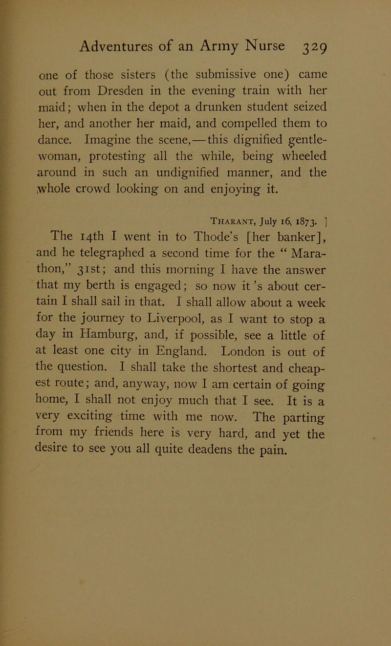 one of those sisters (the submissive one) came out from Dresden in the evening train with her maid; when in the depot a drunken student seized her, and another her maid, and compelled them to dance. Imagine the scene,—this dignified gentle- woman, protesting all the while, being wheeled around in such an undignified manner, and the whole crowd looking on and enjoying it. Tharant, July 16, 1873. ] The 14th I went in to Thode’s [her banker], and he telegraphed a second time for the “ Mara- thon,” 31st; and this morning I have the answer that my berth is engaged; so now it’s about cer- tain I shall sail in that. I shall allow about a week for the journey to Liverpool, as I want to stop a day in Hamburg, and, if possible, see a little of at least one city in England. London is out of the question. I shall take the shortest and cheap- est route; and, anyway, now I am certain of going home, I shall not enjoy much that I see. It is a very exciting time with me now. The parting from my friends here is very hard, and yet the desire to see you all quite deadens the pain.