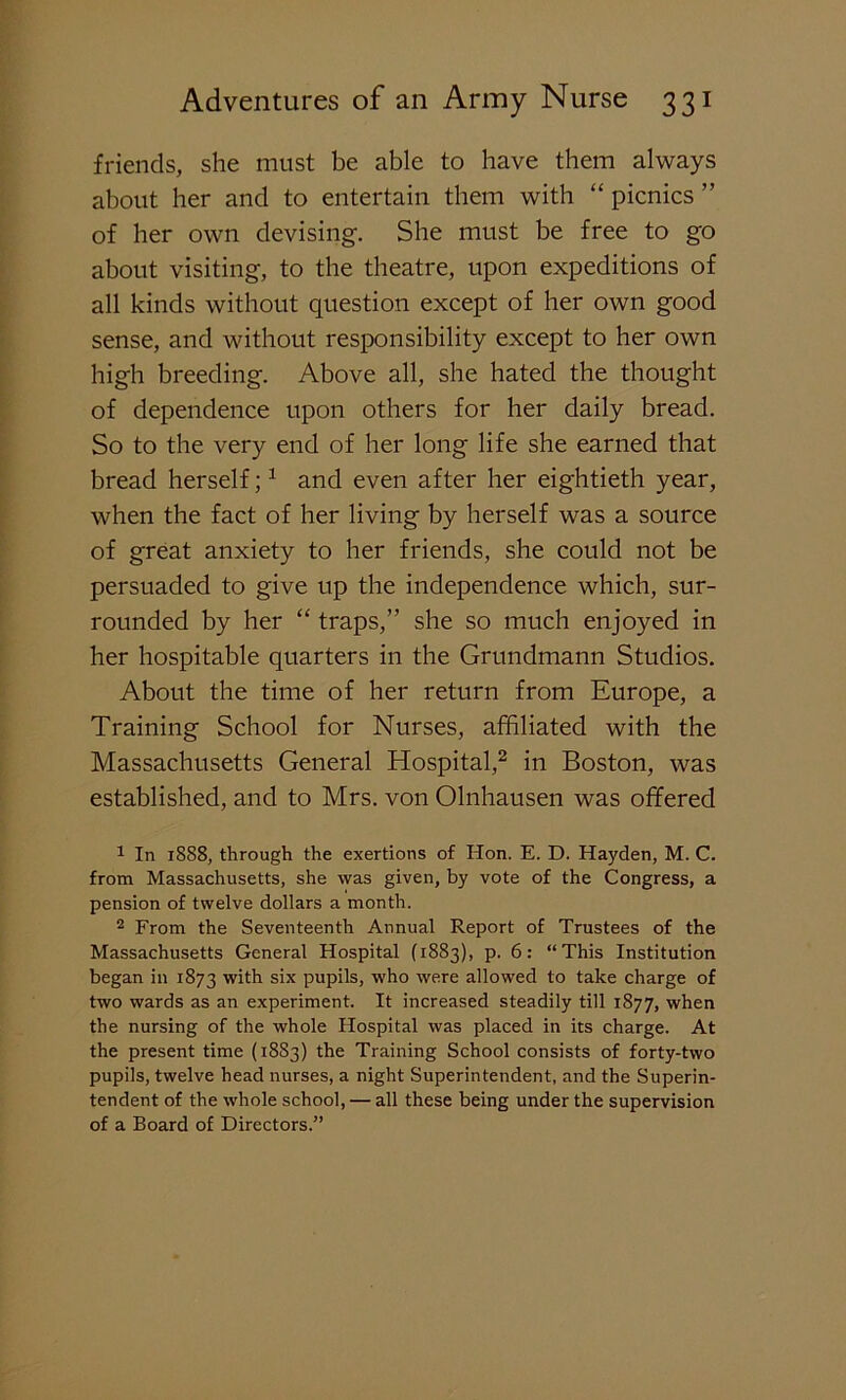 friends, she must be able to have them always about her and to entertain them with “ picnics ” of her own devising. She must be free to go about visiting, to the theatre, upon expeditions of all kinds without question except of her own good sense, and without responsibility except to her own high breeding. Above all, she hated the thought of dependence upon others for her daily bread. So to the very end of her long life she earned that bread herself;1 and even after her eightieth year, when the fact of her living by herself was a source of great anxiety to her friends, she could not be persuaded to give up the independence which, sur- rounded by her “ traps,” she so much enjoyed in her hospitable quarters in the Grundmann Studios. About the time of her return from Europe, a Training School for Nurses, affiliated with the Massachusetts General Hospital,2 in Boston, was established, and to Mrs. von Olnhausen was offered 1 In 18S8, through the exertions of Hon. E. D. Hayden, M. C. from Massachusetts, she was given, by vote of the Congress, a pension of twelve dollars a month. 2 From the Seventeenth Annual Report of Trustees of the Massachusetts General Hospital (1883), p. 6: “This Institution began in 1873 with six pupils, who were allowed to take charge of two wards as an experiment. It increased steadily till 1877, when the nursing of the whole Hospital was placed in its charge. At the present time (18S3) the Training School consists of forty-two pupils, twelve head nurses, a night Superintendent, and the Superin- tendent of the whole school, — all these being under the supervision of a Board of Directors.”