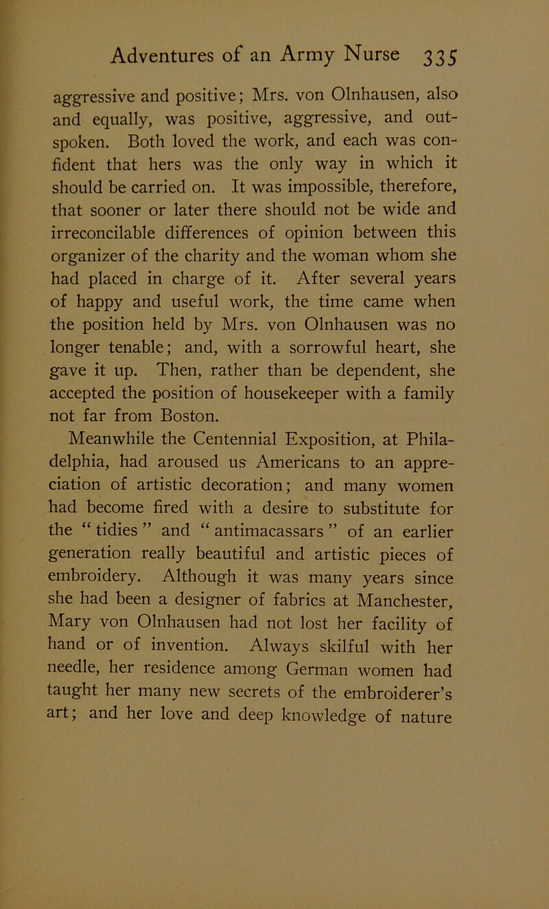 aggressive and positive; Mrs. von Olnhausen, also and equally, was positive, aggressive, and out- spoken. Both loved the work, and each was con- fident that hers was the only way in which it should be carried on. It was impossible, therefore, that sooner or later there should not be wide and irreconcilable differences of opinion between this organizer of the charity and the woman whom she had placed in charge of it. After several years of happy and useful work, the time came when the position held by Mrs. von Olnhausen was no longer tenable; and, with a sorrowful heart, she gave it up. Then, rather than be dependent, she accepted the position of housekeeper with a family not far from Boston. Meanwhile the Centennial Exposition, at Phila- delphia, had aroused us Americans to an appre- ciation of artistic decoration; and many women had become fired with a desire to substitute for the “ tidies ” and “ antimacassars ” of an earlier generation really beautiful and artistic pieces of embroidery. Although it was many years since she had been a designer of fabrics at Manchester, Mary von Olnhausen had not lost her facility of hand or of invention. Always skilful with her needle, her residence among German women had taught her many new secrets of the embroiderer’s art; and her love and deep knowledge of nature