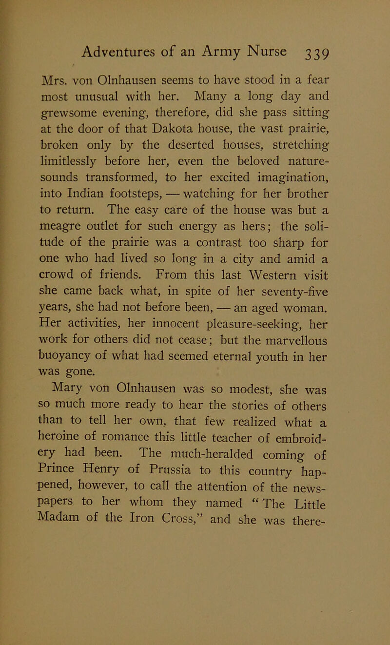 Mrs. von Olnhausen seems to have stood in a fear most unusual with her. Many a long day and grewsome evening, therefore, did she pass sitting at the door of that Dakota house, the vast prairie, broken only by the deserted houses, stretching limitlessly before her, even the beloved nature- sounds transformed, to her excited imagination, into Indian footsteps, — watching for her brother to return. The easy care of the house was but a meagre outlet for such energy as hers; the soli- tude of the prairie was a contrast too sharp for one who had lived so long in a city and amid a crowd of friends. From this last Western visit she came back what, in spite of her seventy-five years, she had not before been, — an aged woman. Her activities, her innocent pleasure-seeking, her work for others did not cease; but the marvellous buoyancy of what had seemed eternal youth in her was gone. Mary von Olnhausen was so modest, she was so much more ready to hear the stories of others than to tell her own, that few realized what a heroine of romance this little teacher of embroid- ery had been. The much-heralded coming of Prince Henry of Prussia to this country hap- pened, however, to call the attention of the news- papers to her whom they named “The Little Madam of the Iron Cross,” and she was there-