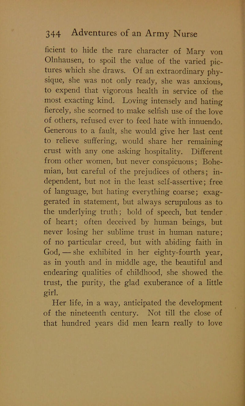 ficient to hide the rare character of Mary von Olnhausen, to spoil the value of the varied pic- tures which she draws. Of an extraordinary phy- sique, she was not only ready, she was anxious, to expend that vigorous health in service of the most exacting kind. Loving intensely and hating fiercely, she scorned to make selfish use of the love of others, refused ever to feed hate with innuendo. Generous to a fault, she would give her last cent to relieve suffering, would share her remaining crust with any one asking hospitality. Different from other women, but never conspicuous; Bohe- mian, but careful of the prejudices of others; in- dependent, but not in the least self-assertive; free of language, but hating everything coarse; exag- gerated in statement, but always scrupulous as to the underlying truth; bold of speech, but tender of heart; often deceived by human beings, but never losing her sublime trust in human nature; of no particular creed, but with abiding faith in God, — she exhibited in her eighty-fourth year, as in youth and in middle age, the beautiful and endearing qualities of childhood, she showed the trust, the purity, the glad exuberance of a little girl. Her life, in a way, anticipated the development of the nineteenth century. Not till the close of that hundred years did men learn really to love