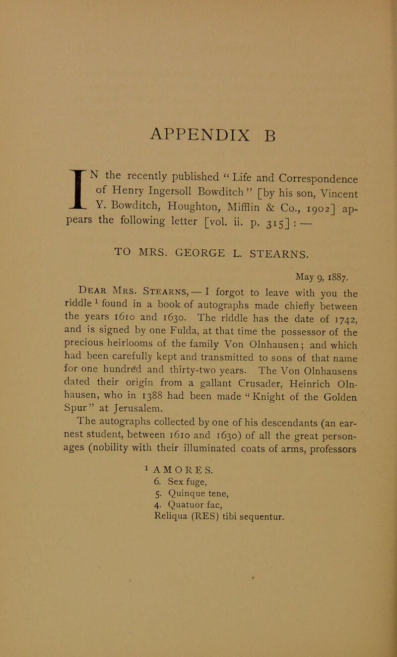 IN the recently published “ Life and Correspondence of Henry Ingersoll Bowditch ” [by his son, Vincent Y. Bowditch, Houghton, Mifflin & Co., 1902J ap- pears the following letter [vol. ii. p. 315]: TO MRS. GEORGE L. STEARNS. May 9, 1887. Dear Mrs. Stearns, — I forgot to leave with you the riddle 1 found in a book of autographs made chiefly between the years 1610 and 1630. The riddle has the date of 1742, and is signed by one Fulda, at that time the possessor of the precious heirlooms of the family Von Olnhausen; and which had been carefully kept and transmitted to sons of that name for one hundred and thirty-two years. The Von Olnhausens dated their origin from a gallant Crusader, Heinrich Oln- hausen, who in 1388 had been made “Knight of the Golden Spur” at Jerusalem. 1 he autographs collected by one of his descendants (an ear- nest student, between 1610 and 1630) of all the great person- ages (nobility with their illuminated coats of arms, professors 1 A M O R E S. 6. Sex fuge, 5. Quinque tene, 4. Quatuor fac, Reliqua (RES) tibi sequentur.