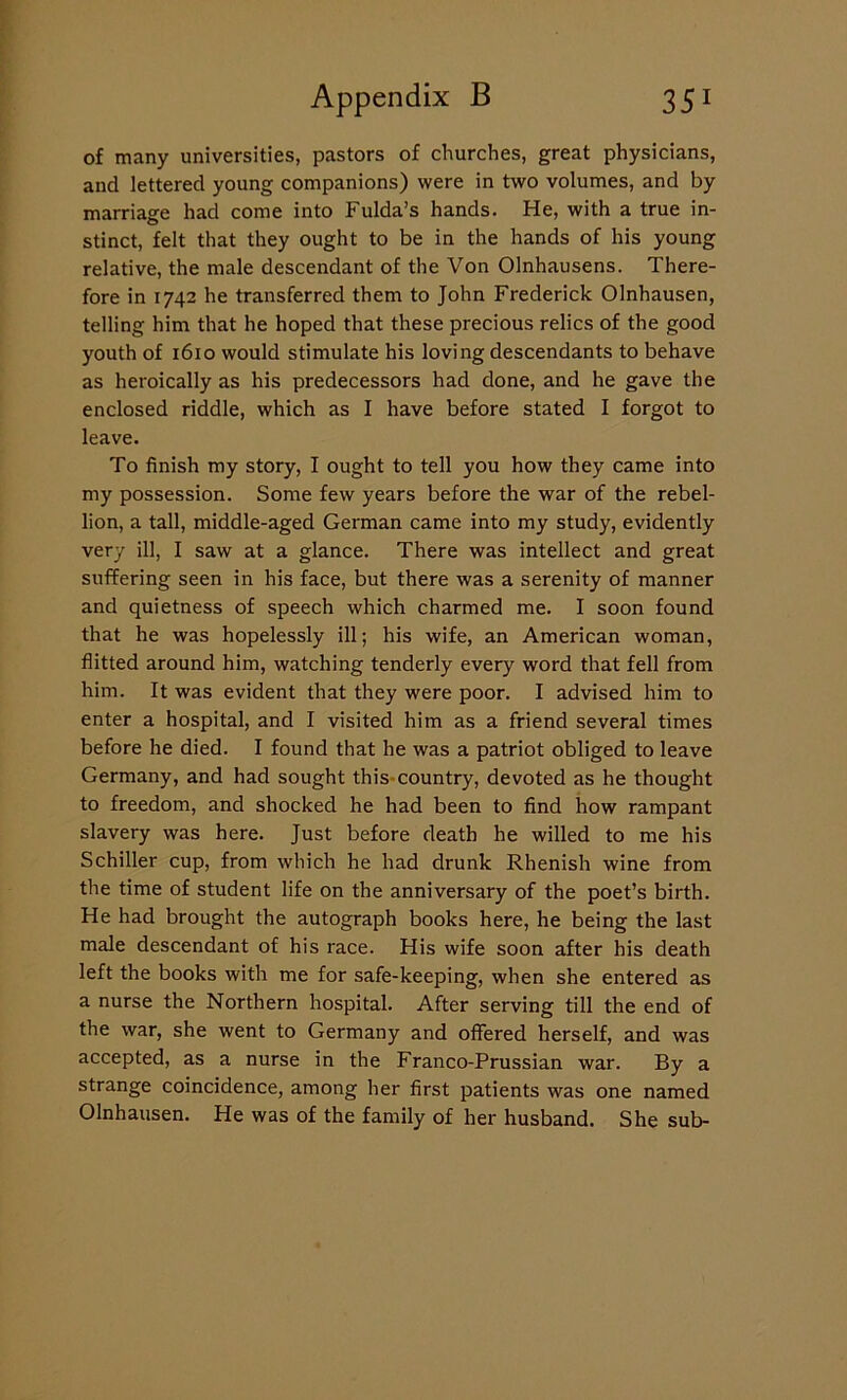 of many universities, pastors of churches, great physicians, and lettered young companions) were in two volumes, and by marriage had come into Fulda’s hands. He, with a true in- stinct, felt that they ought to be in the hands of his young relative, the male descendant of the Von Olnhausens. There- fore in 1742 he transferred them to John Frederick Olnhausen, telling him that he hoped that these precious relics of the good youth of 1610 would stimulate his loving descendants to behave as heroically as his predecessors had done, and he gave the enclosed riddle, which as I have before stated I forgot to leave. To finish my story, I ought to tell you how they came into my possession. Some few years before the war of the rebel- lion, a tall, middle-aged German came into my study, evidently very ill, I saw at a glance. There was intellect and great suffering seen in his face, but there was a serenity of manner and quietness of speech which charmed me. I soon found that he was hopelessly ill; his wife, an American woman, flitted around him, watching tenderly every word that fell from him. It was evident that they were poor. I advised him to enter a hospital, and I visited him as a friend several times before he died. I found that he was a patriot obliged to leave Germany, and had sought this country, devoted as he thought to freedom, and shocked he had been to find how rampant slavery was here. Just before death he willed to me his Schiller cup, from which he had drunk Rhenish wine from the time of student life on the anniversary of the poet’s birth. He had brought the autograph books here, he being the last male descendant of his race. His wife soon after his death left the books with me for safe-keeping, when she entered as a nurse the Northern hospital. After serving till the end of the war, she went to Germany and offered herself, and was accepted, as a nurse in the Franco-Prussian war. By a strange coincidence, among her first patients was one named Olnhausen. He was of the family of her husband. She sub-