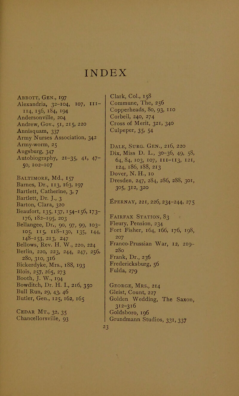 INDEX Abbott, Gen., 197 Alexandria, 32-104, 107, 111- 114, 156, 184, 194 Andersonville, 204 Andrew, Gov., 51, 215, 220 Annisquam, 337 Army Nurses Association, 342 Army-worm, 25 Augsburg, 347 Autobiography, 21-35, 4b 47“ 50, 102-107 Baltimore, Md., 157 Barnes, Dr., 113, 163, 197 Bartlett, Catherine, 3, 7 Bartlett, Dr. J., 3 Barton, Clara, 320 Beaufort, 135, 137,154-156, 173“ 176, 182-195, 203 Bellangee, Dr., 90, 97, 99, 103- 105, 115, 118-130, 135, 144, 148-153,213, 247 Bellows, Rev. H. W., 220, 224 Berlin, 220, 223, 244, 247, 256, 280, 310, 316 Bickerdyke, Mrs., 188, 193 Blois, 257, 265, 273 Booth, J. W., 194 Bowditch, Dr. H. I., 216, 350 Bull Run, 29, 43, 46 Butler, Gen., 125, 162, 165 Cedar Mt., 32, 35 Chancellorsville, 93 Clark, Col., 158 Commune, The, 256 Copperheads, 80, 93, no Corbeil, 240, 274 Cross of Merit, 321, 340 Culpeper, 35, 54 Dale, Surg. Gen., 216, 220 Dix, Miss D. L., 30-36, 49, 58, 64, 84, 103, 107, 111-113, 121, 124, 186, 188, 213 Dover, N. H., 10 Dresden, 247, 284, 286, 288, 301, 305, 312, 320 £pernay, 221, 226, 234-244, 275 Fairfax Station, 83 Fleury, Pension, 234 Fort Fisher, 164, 166, 176, 198, 207 Franco-Prussian War, 12, 219- 280 Frank, Dr., 236 Fredericksburg, 56 Fulda, 279 George, Mrs., 214 Gleist, Count, 227 Golden Wedding, The Saxon, 3I2-3!6 Goldsboro, 196 Grundmann Studios, 331, 337 23