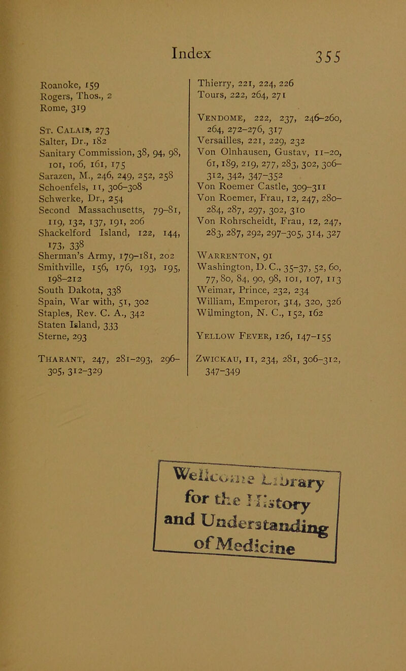 Roanoke, 159 Rogers, Thos., 2 Rome, 319 St. Calais, 273 Salter, Dr., 182 Sanitary Commission, 38, 94, 9S, 101, 106, 161, 175 Sarazen, M., 246, 249, 252, 258 Schoenfels, 11, 306-308 Schwerke, Dr., 254 Second Massachusetts, 79-Si, 119. r32> I37, J91. 206 Shackelford Island, 122, 144, i73> 33s Sherman’s Army, 179-181, 202 Smithville, 156, 176, 193, 195, 198-212 South Dakota, 338 Spain, War with, 51, 302 Staples, Rev. C. A., 342 Staten Island, 333 Sterne, 293 Tharant, 247, 281-293, 296- 305, 312-329 Thierry, 221, 224, 226 Tours, 222, 264, 271 Vendome, 222, 237, 246-260, 264, 272-276, 317 Versailles, 221, 229, 232 Von Olnhausen, Gustav, 11-20, 61,1S9, 219, 277, 283, 302, 306- 312. 342- 347-352 Von Roemer Castle, 309-311 Von Roemer, Frau, 12, 247, 280- 284, 287, 297, 302, 310 Von Rohrscheidt, Frau, 12, 247, 2S3, 287, 292, 297-305, 314, 327 Warrenton, 91 Washington, D. C., 35-37, 52, 60, 77, 80, 84, 90, 98, 101, 107, 113 Weimar, Prince, 232, 234 William, Emperor, 314, 320, 326 Wilmington, N. C., 152, 162 Yellow Fever, 126, 147-155 Zwickau, it, 234, 281, 306-312, 347-349 WellcGi'jjg Library for the History and Understanding of Medicine