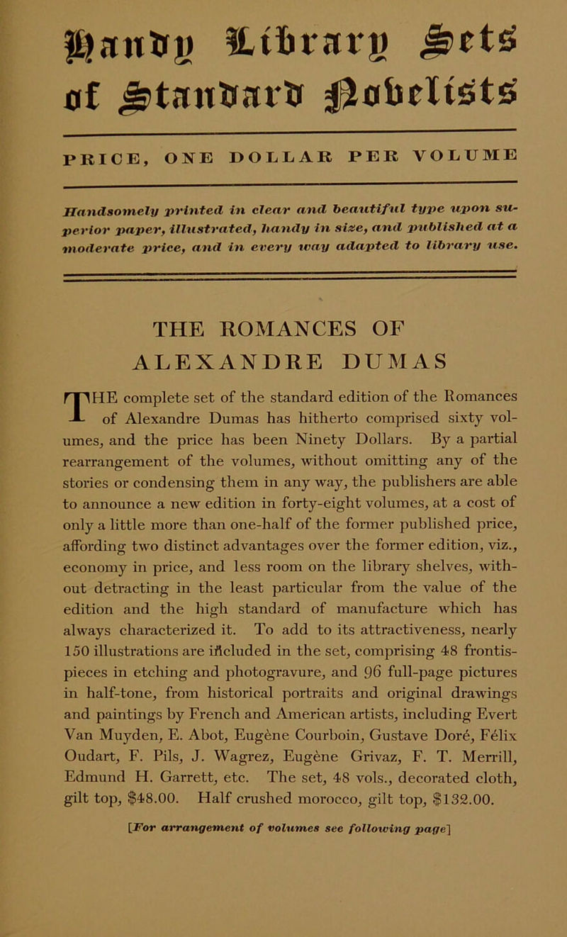 lt)nutn> fUfcrarg &tt$ of Jjtsmtuai'tf liobeltets PRICE, ONE DOLLAR PER VOLUME Handsomely printed in clear and beautiful type upon su- perior paper, illustrated, handy in size, and published at a moderate price, and in every ivay adapted to library use. HE complete set of the standard edition of the Romances of Alexandre Dumas has hitherto comprised sixty vol- umes, and the price has been Ninety Dollars. By a partial rearrangement of the volumes, without omitting any of the stories or condensing them in any way, the publishers are able to announce a new edition in forty-eight volumes, at a cost of only a little more than one-half of the former published price, affording two distinct advantages over the former edition, viz., economy in price, and less room on the library shelves, with- out detracting in the least particular from the value of the edition and the high standard of manufacture which has always characterized it. To add to its attractiveness, nearly 150 illustrations are iftcluded in the set, comprising 48 frontis- pieces in etching and photogravure, and 96 full-page pictures in half-tone, from historical portraits and original drawings and paintings by French and American artists, including Evert Van Muyden, E. Abot, Eugene Courboin, Gustave Dor^, F61ix Oudart, F. Pils, J. Wagrez, Eugene Grivaz, F. T. Merrill, Edmund H. Garrett, etc. The set, 48 vols., decorated cloth, gilt top, $48.00. Half crushed morocco, gilt top, $132.00. THE ROMANCES OF ALEXANDRE DUMAS [.For arrangement of volumes see folloiving page]