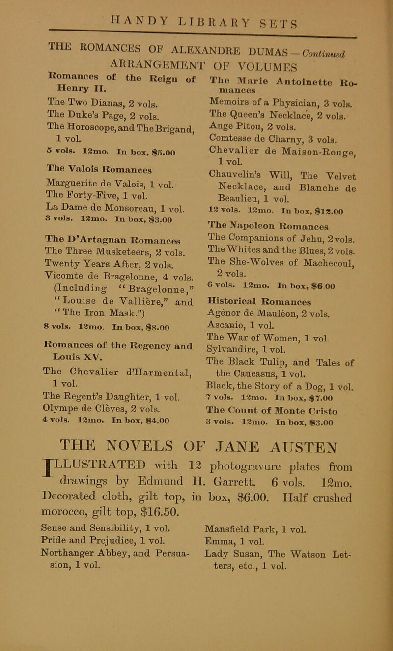 HANDY LIBRARY SETS THE ROMANCES OF ALEXANDRE DUMAS — Continued ARRANGEMENT OF VOLUMES Romances of the Reign of Henry II. The Two Dianas, 2 vols. The Duke’s Page, 2 vols. The Horoscope, and The Brigand, 1 vol. 5 vols. 12mo. In box, $5.00 The Valois Romances Marguerite de Valois, 1 vol. The Forty-Five, 1 vol. La Dame de Monsoreau, 1 vol. 3 vols. 12mo. In box, $3.00 The D’Artagnan Romances The Three Musketeers, 2 vols. Twenty Years After, 2 vols. Vicomte de Bragelonne, 4 vols. (Including “Bragelonne,” “Louise de Valliere,” and “The Iron Mask.”) 8 vols. 12mo, In box, $8.00 Romances of the Regency and Louis XV. The Chevalier d’Harmental, 1 vol. The Regent’s Daughter, 1 vol. Olympe de Cleves, 2 vols. 4 vols. 12mo. In box, $>4.00 The Marie Antoinette Ro- mances Memoirs of a Physician, 3 vols. The Queen’s Necklace, 2 vols. Ange Pitou, 2 vols. Comtesse de Charny, 3 vols. Chevalier de Maison-Rouere. 1 vol. Chauvelin’s Will, The Velvet Necklace, and Blanche de Beaulieu, 1 vol. 13 vols. 13mo. In box, $12.00 The Napoleon Romances The Companions of Jehu, 2vols. The Whites and the Blues, 2 vols. The She-Wolves of Machecoul, 2 vols. G vols. 13mo. In box, $6.00 Historical Romances Agenor de Mauleon, 2 vols. Ascanio, 1 vol. The War of Women, 1 vol. Sylvandire, 1 vol. The Black Tulip, and Tales of the Caucasus, 1 vol. Black, the Story of a Dog, 1 voL 7 vols. 12ino. In box, $7.00 The Count of Monte Cristo 3 vols. 13mo. In box, $3.00 THE NOVELS OF JLLUSTRATED with drawings by Edmund H. Garrett. Decorated cloth, gilt top, in box, $6.00. morocco, gilt top, $16.50. Sense and Sensibility, 1 vol. Pride and Prejudice, 1 vol. North anger Abbey, and Persua- sion, 1 vol. JANE AUSTEN 12 photogravure plates from 6 vols. 12mo. Half crushed Mansfield Park, 1 vol. Emma, 1 vol. Lady Susan, The Watson Let- ters, etc., 1 vol.