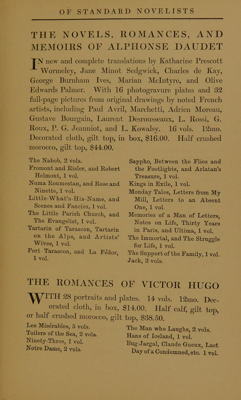 OF STANDARD NOVELISTS THE NOVELS, ROMANCES, AND MEMOIRS OF ALPHONSE DAUDET TN new and complete translations by Katharine Prescott Wormeley, Jane Minot Sedgwick, Charles de Kay, George Burnham Ives, Marian McIntyre, and Olive Edwards Palmer. With 16 photogravure plates and 32 full-page pictures from original drawings by noted French artists, including Paul Avril, Marchetti, Adrien Moreau, Gustave Bourgain, Laurent Desrousseaux, L. Rossi, G. lloux, P. G. Jeanniot, and L. Kowalsy. 16 vols. 12mo. Decorated cloth, gilt top, in box, $16.00. Half crushed morocco, gilt top, $44.00. The Nabob, 2 vols. Fromont and Risler, and Robert Helmont, 1 vol. Numa Roumestan, and Rose and Ninette, 1 vol. Little-What’s-His-Name, and Scenes and Fancies, 1 vol. The Little Parish Church, and The Evangelist, 1 vol. Tartarin of Tarascon, Tartarin on the Alps, and Artists’ Wives, 1 vol. Port Tarascon, and La Fedor 1 vol. Sappho, Between the Flies and the Footlights, and Arlatan’s Treasure, 1 vol. Kings in Exile, 1 vol. Monday Tales, Letters from My Mill, Letters to an Absent One, 1 vol. Memories of a Man of Letters, Notes on Life, Thirty Years in Paris, and Ultima, 1 vol. The Immortal, and The Struggle for Life, 1 vol. The Support of the Family, 1 vol. Jack, 2 vols. THE ROMANCES OF VICTOR HUGO ‘'yyrrH 28 portraits and plates. 14 vols. 12mo. Dec- orated cloth, in box, $14.00. Half calf, gilt top, or half crushed morocco, gilt top, $38.50. Les Miserables, 5 vols. Toilers of the Sea, 2 vols. Ninety-Three, 1 vol. Notre Dame, 2 vols. The Man who Laughs, 2 vols. Hans of Iceland, 1 vol. Bug-Jargal, Claude Gueux, Last Day of a Condemned, etc. 1 vol.