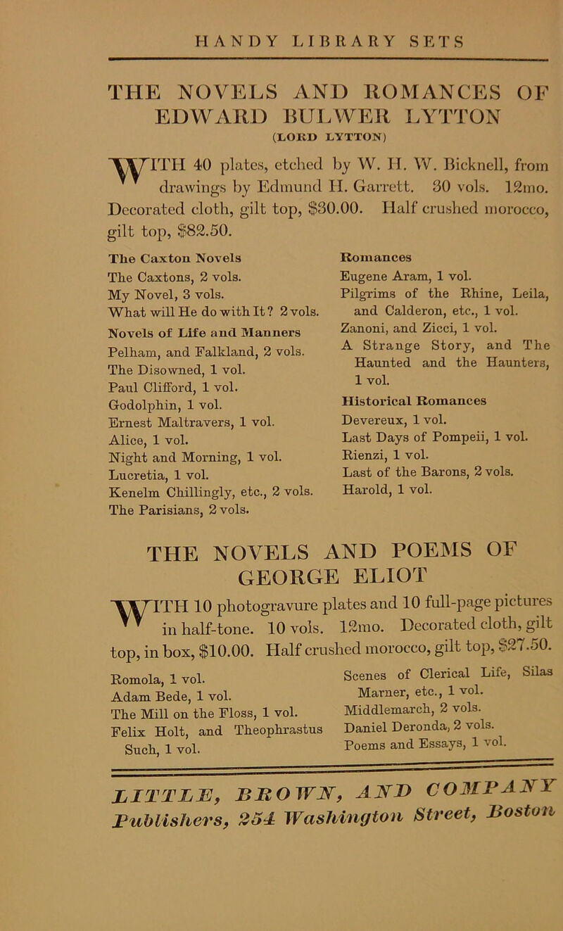 THE NOVELS AND ROMANCES OF EDWARD BULWER LYTTON (LOllD LYTTON) ‘VATITH 40 plates, etched by W. H. W. Bicknell, from drawings by Edmund H. Garrett. 30 vols. 12mo. Decorated cloth, gilt top, $30.00. Half crushed morocco, gilt top, $82.50. The Caxtou Novels The Caxtons, 2 vols. My Novel, 3 vols. What will He do with It ? 2 vols. Novels of Life and Manners Pelham, and Falkland, 2 vols. The Disowned, 1 vol. Paul Clifford, 1 vol. Godolphin, 1 vol. Ernest Maltravers, 1 vol. Alice, 1 vol. Night and Morning, 1 vol. Lucretia, 1 vol. Kenelm Chillingly, etc., 2 vols. The Parisians, 2 vols. Romances Eugene Aram, 1 vol. Pilgrims of the Rhine, Leila, and Calderon, etc., 1 vol. Zanoni, and Zicci, 1 vol. A Strange Story, and The Haunted and the Haunters, 1 vol. Historical Romances Devereux, 1 vol. Last Days of Pompeii, 1 vol. Rienzi, 1 vol. Last of the Barons, 2 vols. Harold, 1 vol. THE NOVELS AND POEMS OF GEORGE ELIOT 'VV/TL’H 10 photogravure plates and 10 full-page pictures ™ in half-tone. 10 vols. 12mo. Decorated cloth, gilt top, in box, $10.00. Half crushed morocco, gilt top, $27.50. Romola, 1 vol. Adam Bede, 1 vol. The Mill on the Floss, 1 vol. Felix Holt, and Theophrastus Such, 1 vol. Scenes of Clerical Life, Silas Marner, etc., 1 vol. Middlemarch, 2 vols. Daniel Deronda, 2 vols. Poems and Essays, 1 vol. LITTLE, BLOWN, AN I) COMBAJS I Publishers, 251 Washington Street, Boston