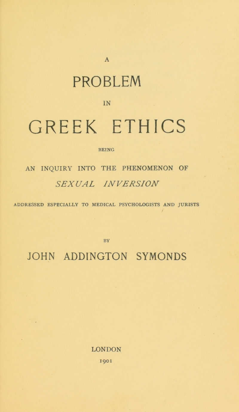 A PROBLEM IN GREEK ETHICS BEING AN INQUIRY INTO THE PHENOMENON OF SEX UA L IN VERSION ADDRESSED ESPECIALLY TO MEDICAL PSYCHOLOGISTS AND JURISTS JOHN ADDINGTON SYMONDS LONDON 1901