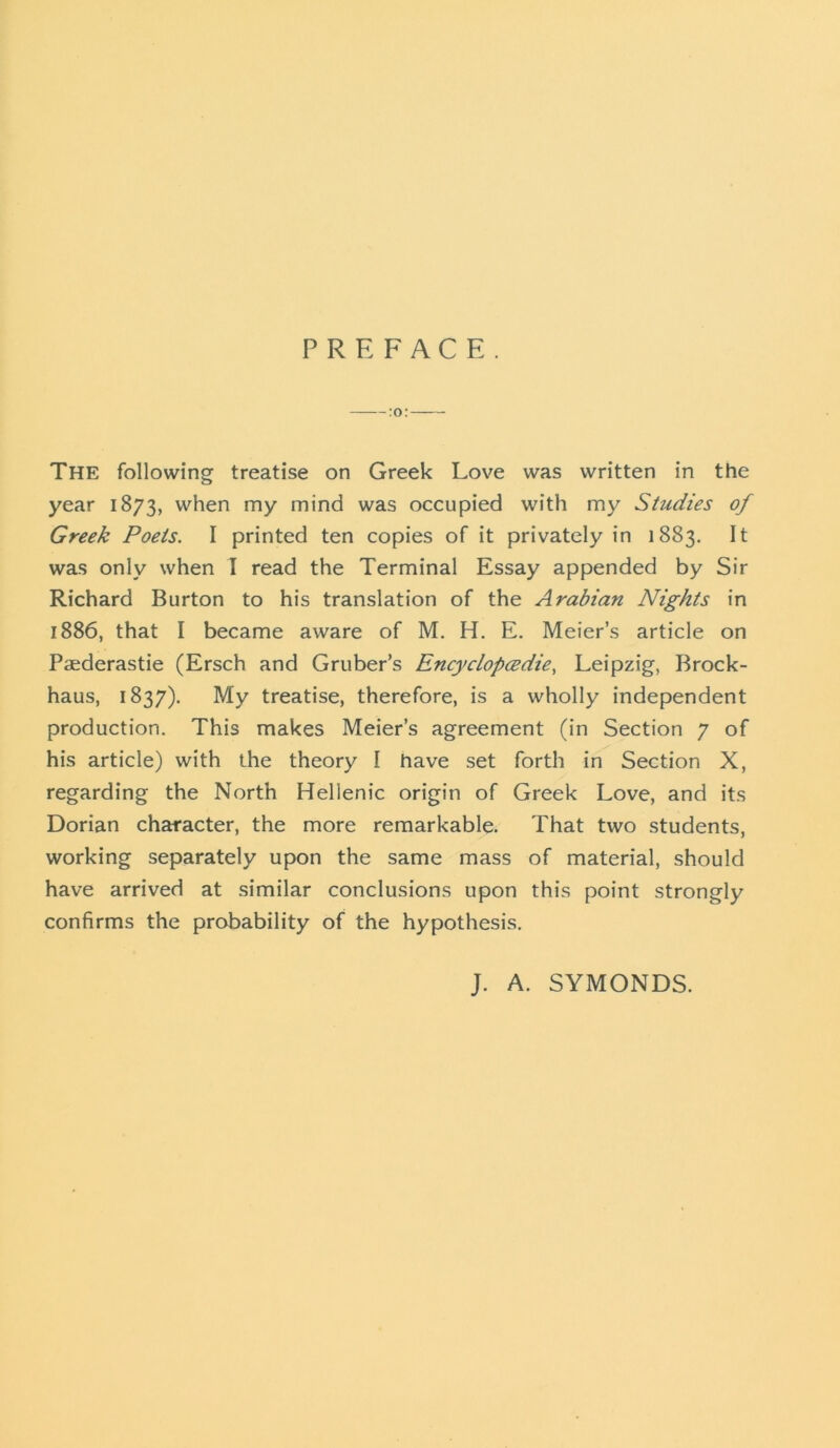 PREFACE. :o: The following treatise on Greek Love was written in the year 1873, when my mind was occupied with my Studies of Greek Poets. I printed ten copies of it privately in 1883. It was only when I read the Terminal Essay appended by Sir Richard Burton to his translation of the Arabian Nights in 1886, that I became aware of M. H. E. Meier’s article on Paederastie (Ersch and Gruber’s Encyclopcedie, Leipzig, Brock- haus, 1837). My treatise, therefore, is a wholly independent production. This makes Meier’s agreement (in Section 7 of his article) with the theory I have set forth in Section X, regarding the North Hellenic origin of Greek Love, and its Dorian character, the more remarkable. That two students, working separately upon the same mass of material, should have arrived at similar conclusions upon this point strongly confirms the probability of the hypothesis. J. A. SYMONDS.