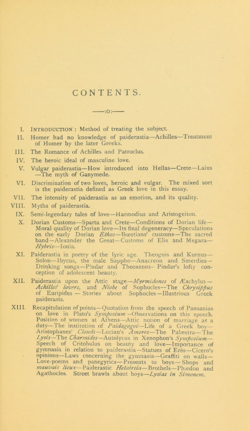 CONTENTS. :0: I. Introduction : Method of treating the subject. II. Homer had no knowledge of paiderastia—Achilles—Treatment of Homer by the later Greeks. III. The Romance of Achilles and Patroclus. IV. The heroic ideal of masculine love. V. Vulgar paiderastia—How introduced into Hellas—Crete—Laius —The myth of Ganymede. VI. Discrimination of two loves, heroic and vulgar. The mixed sort is the paiderastia defined as Greek love in this essay. VII. The intensity of paiderastia as an emotion, and its quality. VIII. Myths of paiderastia. IX. Semi-legendary tales of love—Harmodius and Aristogeiton. X. Dorian Customs—Sparta and Crete—Conditions of Dorian life— Moral quality of Dorian love—Its final degeneracy—Speculations on the early Dorian Ethos—Boeotians’ customs—The sacred band—Alexander the Great—Customs of Elis and Megara— Hybris—Ionia. XI. Paiderastia in poetry of the lyric age. Theognis and Kurnus— Solon—Ibycus, the male Sappho—Anacreon and Smerdies — Drinking songs—Pindar and Theoxenos- Pindar’s lofty con- ception of adolescent beauty. XII. Paiderastia upon the Attic stage—Myrmidones of /Eschylus— Achilles' lovers, and Niobe of Sophocles—The Chrysippus of Euripides — Stories about Sophocles—Illustrious Greek paiderasts. XIII. Recapitulation of points—Quotation from the speech of Pausanias on love in Plato’s Symposium —Observations on this speech. Position of women at Athens—Attic notion of marriage as a duty—The institution of Paidagogoi—Life of a Greek boy— Aristophanes’ Clouds—Lucian’s A mores—The Palaestra—The Lysis—The Ckarmides—Autolycus in Xenophon’s Symposium— Speech of Critobulus on beauty and love—Importance of gymnasia in relation to paiderastia—Statues of Eros—Cicero’s opinions—Laws concerning the gymnasia—Graffiti on walls— Love-poems and panegyrics—Presents to boys — Shops and mauvais lieux—Paiderastic Hetaireia—Brothels—Phaedon and Agathocles. Street brawls about boys—Lysias in Simonem.