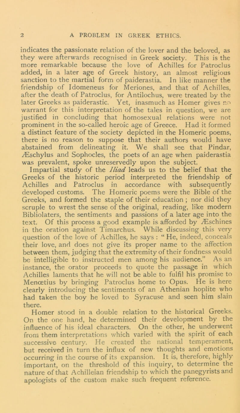 indicates the passionate relation of the lover and the beloved, as they were afterwards recognised in Greek society. This is the more remarkable because the love of Achilles for Patroclus added, in a later age of Greek history, an almost religious sanction to the martial form of paiderastia. In like manner the friendship of Idomeneus for Meriones, and that of Achilles, after the death of Patroclus, for Antilochus, were treated by the later Greeks as paiderastic. Yet, inasmuch as Homer gives no warrant for this interpretation of the tales in question, we are justified in concluding that homosexual relations were not prominent in the so-called heroic age of Greece. Had it formed a distinct feature of the society depicted in the Homeric poems, there is no reason to suppose that their authors would have abstained from delineating it. We shall see that Pindar, yEschylus and Sophocles, the poets of an age when paiderastia was prevalent, spoke unreservedly upon the subject. Impartial study of the Iliad leads us to the belief that the Greeks of the historic period interpreted the friendship of Achilles and Patroclus in accordance with subsequently developed customs. The Homeric poems were the Bible of the Greeks, and formed the staple of their education ; nor did they scruple to wrest the sense of the original, reading, like modern Bibliolaters, the sentiments and passions of a later age into the text. Of this process a good example is afforded by /Eschines in the oration against Timarchus. While discussing this very question of the love of Achilles, he says : “ He, indeed, conceals their love, and does not give its proper name to the affection between them, judging that the extremity of their fondness would be intelligible to instructed men among his audience.” As an instance, the orator proceeds to quote the passage in which Achilles laments that he will not be able to fulfil his promise to Mencetius by bringing Patroclus home to Opus. He is here clearly introducing the sentiments of an Athenian hoplite who had taken the boy he loved to Syracuse and seen him slain there. Homer stood in a double relation to the historical Greeks. On the one hand, he determined their development by the influence of his ideal characters. On the other, he underwent from them interpretations which varied with the spirit of each successive century. He created the national temperament, but received in turn the influx of new thoughts and emotions occurring in the course of its expansion. It is, therefore, highly important, on the threshold of this inquiry, to determine the nature of that Achilleian friendship to which the panegyrists and apologists of the custom make such frequent reference.