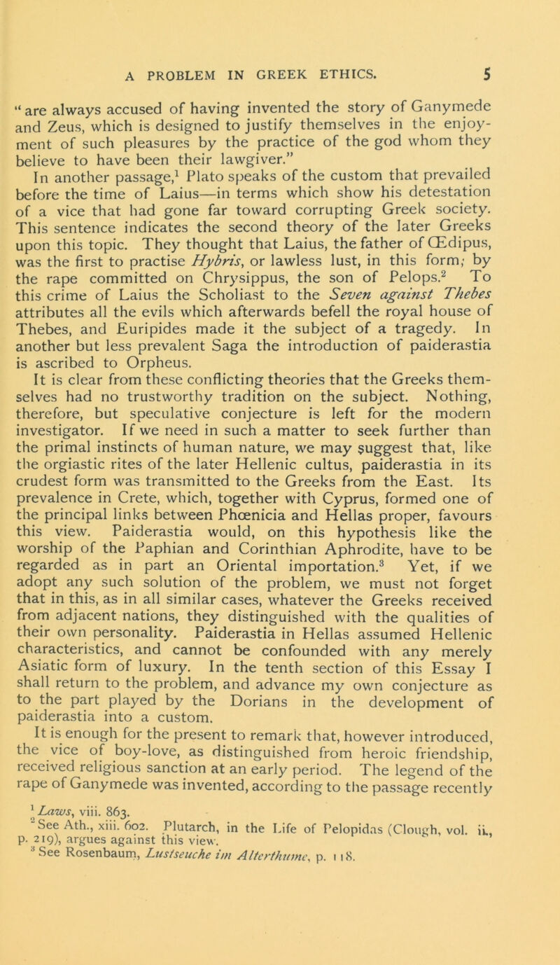 “ are always accused of having invented the story of Ganymede and Zeus, which is designed to justify themselves in the enjoy- ment of such pleasures by the practice of the god whom they believe to have been their lawgiver.” In another passage,1 Plato speaks of the custom that prevailed before the time of Laius—in terms which show his detestation of a vice that had gone far toward corrupting Greek society. This sentence indicates the second theory of the later Greeks upon this topic. They thought that Laius, the father of CEdipus, was the first to practise Hybris, or lawless lust, in this form; by the rape committed on Chrysippus, the son of Pelops.2 To this crime of Laius the Scholiast to the Seven against Thebes attributes all the evils which afterwards befell the royal house of Thebes, and Euripides made it the subject of a tragedy. In another but less prevalent Saga the introduction of paiderastia is ascribed to Orpheus. It is clear from these conflicting theories that the Greeks them- selves had no trustworthy tradition on the subject. Nothing, therefore, but speculative conjecture is left for the modern investigator. If we need in such a matter to seek further than the primal instincts of human nature, we may suggest that, like the orgiastic rites of the later Hellenic cultus, paiderastia in its crudest form was transmitted to the Greeks from the East. Its prevalence in Crete, which, together with Cyprus, formed one of the principal links between Phoenicia and Hellas proper, favours this view. Paiderastia would, on this hypothesis like the worship of the Paphian and Corinthian Aphrodite, have to be regarded as in part an Oriental importation.3 Yet, if we adopt any such solution of the problem, we must not forget that in this, as in all similar cases, whatever the Greeks received from adjacent nations, they distinguished with the qualities of their own personality. Paiderastia in Hellas assumed Hellenic characteristics, and cannot be confounded with any merely Asiatic form of luxury. In the tenth section of this Essay I shall return to the problem, and advance my own conjecture as to the part played by the Dorians in the development of paiderastia into a custom. It is enough for the present to remark that, however introduced, the vice of boy-love, as distinguished from heroic friendship, received religious sanction at an early period. The legend of the rape of Ganymede was invented, according to the passage recently 1K Laws, viii. 863. See Ath., xiii. 602. Plutarch, in the Life of Pelopidas (Clough, vol. ii., p. 219), argues against this view. See Rosenbaum, Lustseuche im Altcrthumc, p. 118.