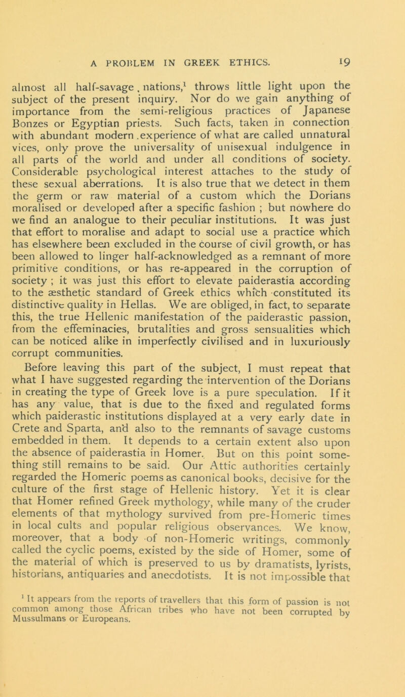 almost all half-savage, nations,1 throws little light upon the subject of the present inquiry. Nor do we gain anything of importance from the semi-religious practices of Japanese Bonzes or Egyptian priests. Such facts, taken in connection with abundant modern .experience of what are called unnatural vices, only prove the universality of unisexual indulgence in all parts of the world and under all conditions of society. Considerable psychological interest attaches to the study of these sexual aberrations. It is also true that we detect in them the germ or raw material of a custom which the Dorians moralised or developed after a specific fashion ; but nowhere do we find an analogue to their peculiar institutions. It was just that effort to moralise and adapt to social use a practice which has elsewhere been excluded in the course of civil growth, or has been allowed to linger half-acknowledged as a remnant of more primitive conditions, or has re-appeared in the corruption of society ; it was just this effort to elevate paiderastia according to the aesthetic standard of Greek ethics whibh constituted its distinctive quality in Hellas. We are obliged, in fact, to separate this, the true Hellenic manifestation of the paiderastic passion, from the effeminacies, brutalities and gross sensualities which can be noticed alike in imperfectly civilised and in luxuriously corrupt communities. Before leaving this part of the subject, I must repeat that what I have suggested regarding the intervention of the Dorians in creating the type of Greek love is a pure speculation. If it has any value, that is due to the fixed and regulated forms which paiderastic institutions displayed at a very early date in Crete and Sparta, and also to the remnants of savage customs embedded in them. It depends to a certain extent also upon the absence of paiderastia in Homer. But on this point some- thing still remains to be said. Our Attic authorities certainly regarded the Homeric poems as canonical books, decisive for the culture of the first stage of Hellenic history. Yet it is clear that Homer refined Greek mythology, while many of the cruder elements of that mythology survived from pre-Homeric times in local cults and popular religious observances. We know, moreover, that a body of non-Homeric writings, commonly called the cyclic poems, existed by the side of Homer, some of the material of which is preserved to us by dramatists, lyrists, historians, antiquaries and anecdotists. It is not impossible that 1 It appears from the reports of travellers that this form of passion is not common among those African tribes who have not been corrupted by Mussulmans or Europeans. 1